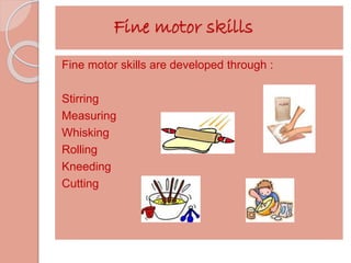 Fine motor skills 
Fine motor skills are developed through : 
Stirring 
Measuring 
Whisking 
Rolling 
Kneeding 
Cutting 
 