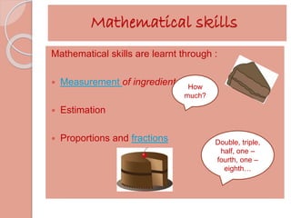 Mathematical skills 
Mathematical skills are learnt through : 
 Measurement of ingredients 
 Estimation 
 Proportions and fractions 
How 
much? 
Double, triple, 
half, one – 
fourth, one – 
eighth… 
 