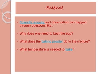 Science 
 Scientific enquiry and observation can happen 
through questions like : 
 Why does one need to beat the egg? 
 What does the baking powder do to the mixture? 
 What temperature is needed to bake? 
 