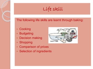 Life skill 
The following life skills are learnt through baking: 
 Cooking 
 Budgeting 
 Decision making 
 Shopping 
 Comparison of prices 
 Selection of ingredients 
 