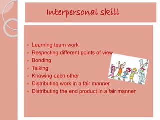Interpersonal skill 
 Learning team work 
 Respecting different points of view 
 Bonding 
 Talking 
 Knowing each other 
 Distributing work in a fair manner 
 Distributing the end product in a fair manner 
 