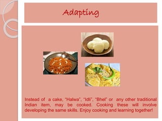 Adapting 
Instead of a cake, “Halwa”, “Idli”, “Bhel” or any other traditional 
Indian item, may be cooked. Cooking these will involve 
developing the same skills. Enjoy cooking and learning together! 
