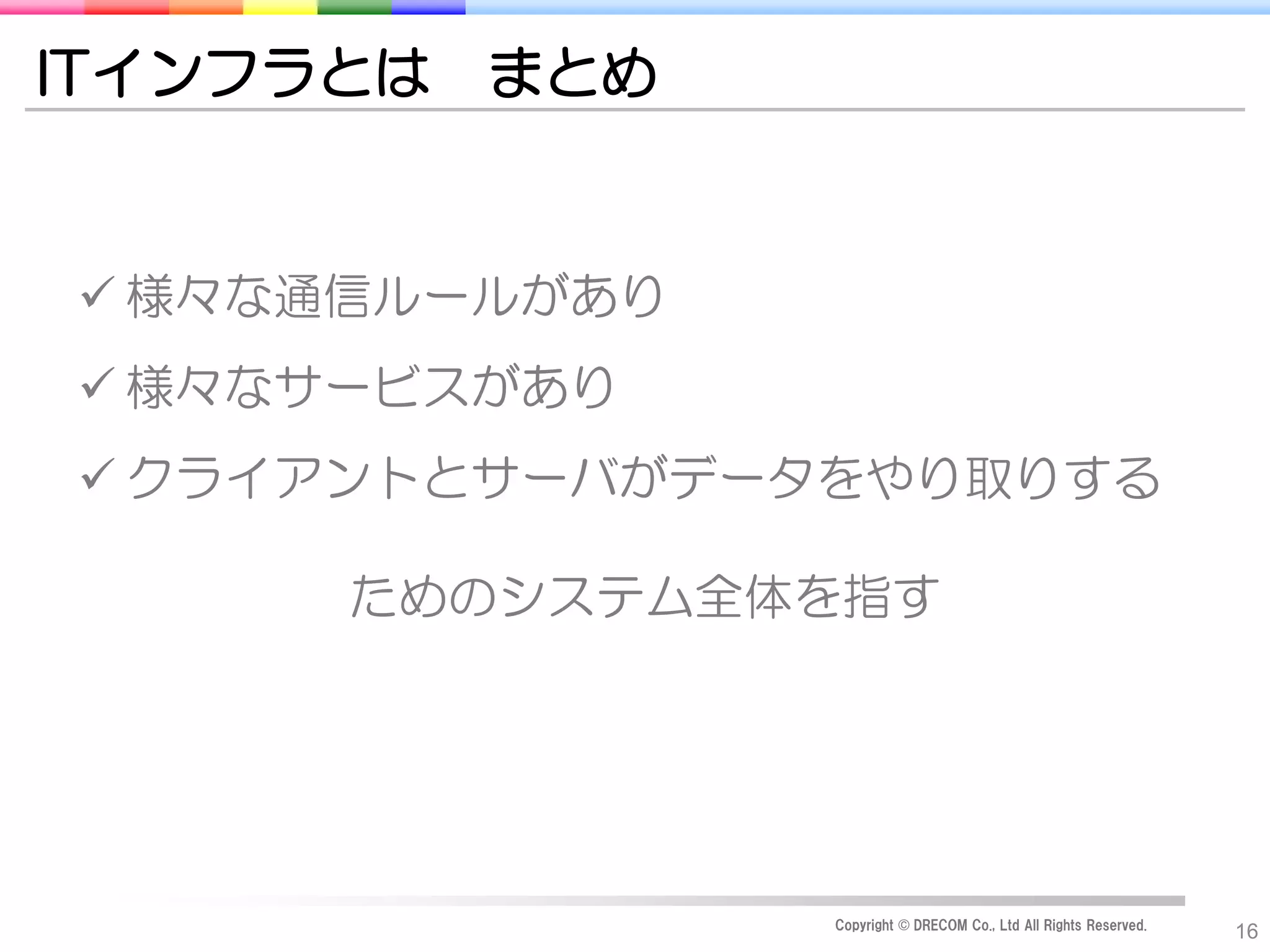 ITインフラとは   まとめ


 様々な通信ルールがあり
 様々なサービスがあり
 クライアントとサーバがデータをやり取りする

      ためのシステム全体を指す




                 Copyright © DRECOM Co., Ltd All Rights Reserved.
                                                                    16
 