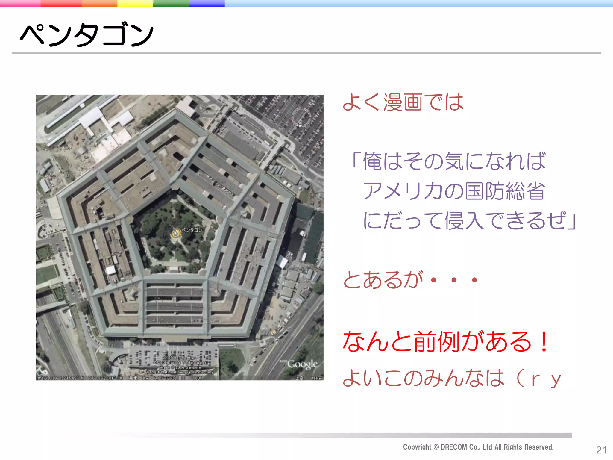 ペンタゴン

        よく漫画では

        「俺はその気になれば
         アメリカの国防総省
         にだって侵入できるぜ」

        とあるが・・・


        なんと前例がある！
        よいこのみんなは（ｒｙ


           Copyright © DRECOM Co., Ltd All Rights Reserved.
                                                              21
 