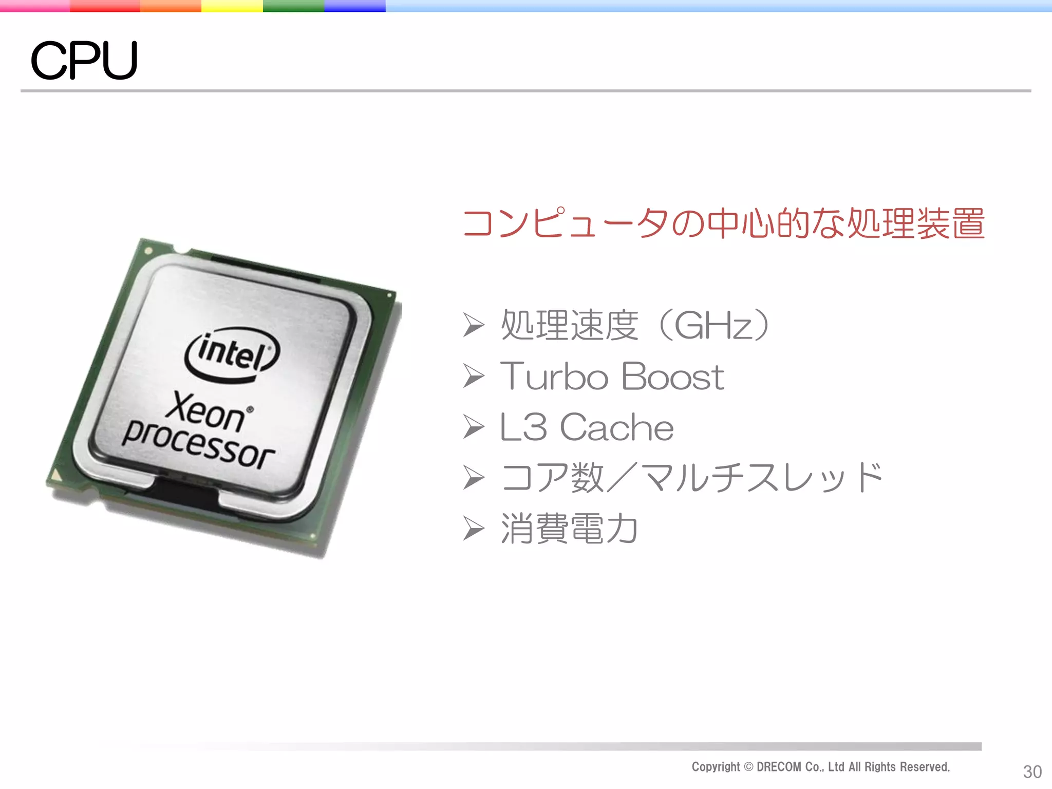CPU


      コンピュータの中心的な処理装置

         処理速度（GHz）
         Turbo Boost
         L3 Cache
         コア数／マルチスレッド
         消費電力




               Copyright © DRECOM Co., Ltd All Rights Reserved.
                                                                  30
 