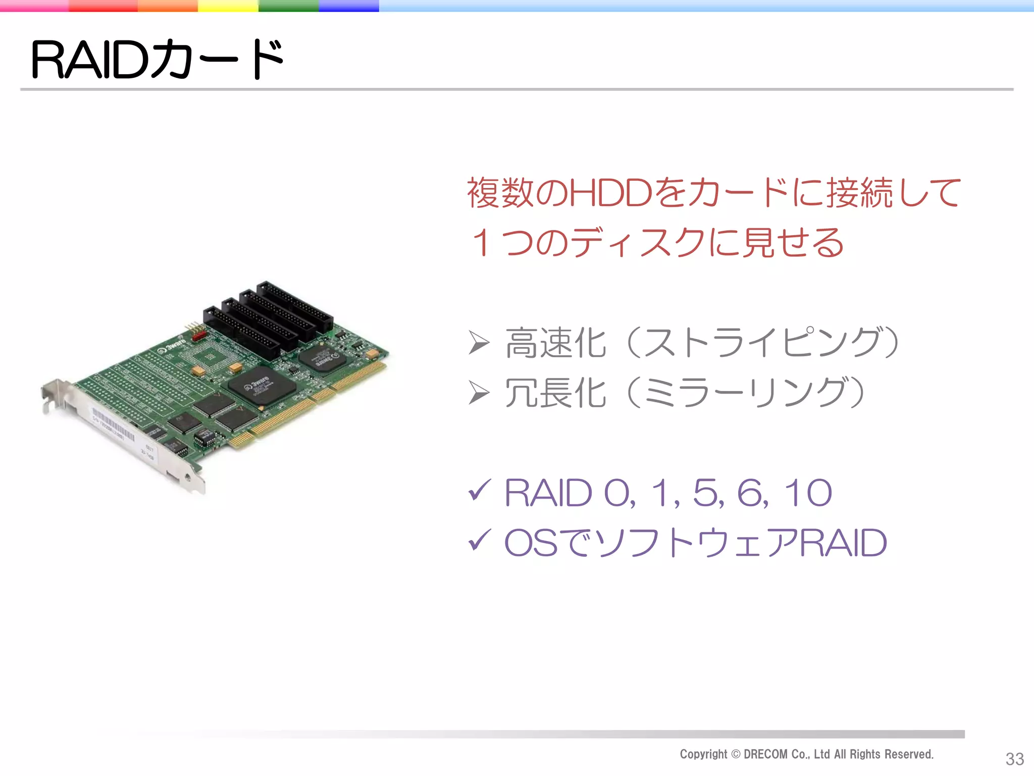 RAIDカード

          複数のHDDをカードに接続して
          １つのディスクに見せる

           高速化（ストライピング）
           冗長化（ミラーリング）

           RAID 0, 1, 5, 6, 10
           OSでソフトウェアRAID




                    Copyright © DRECOM Co., Ltd All Rights Reserved.
                                                                       33
 