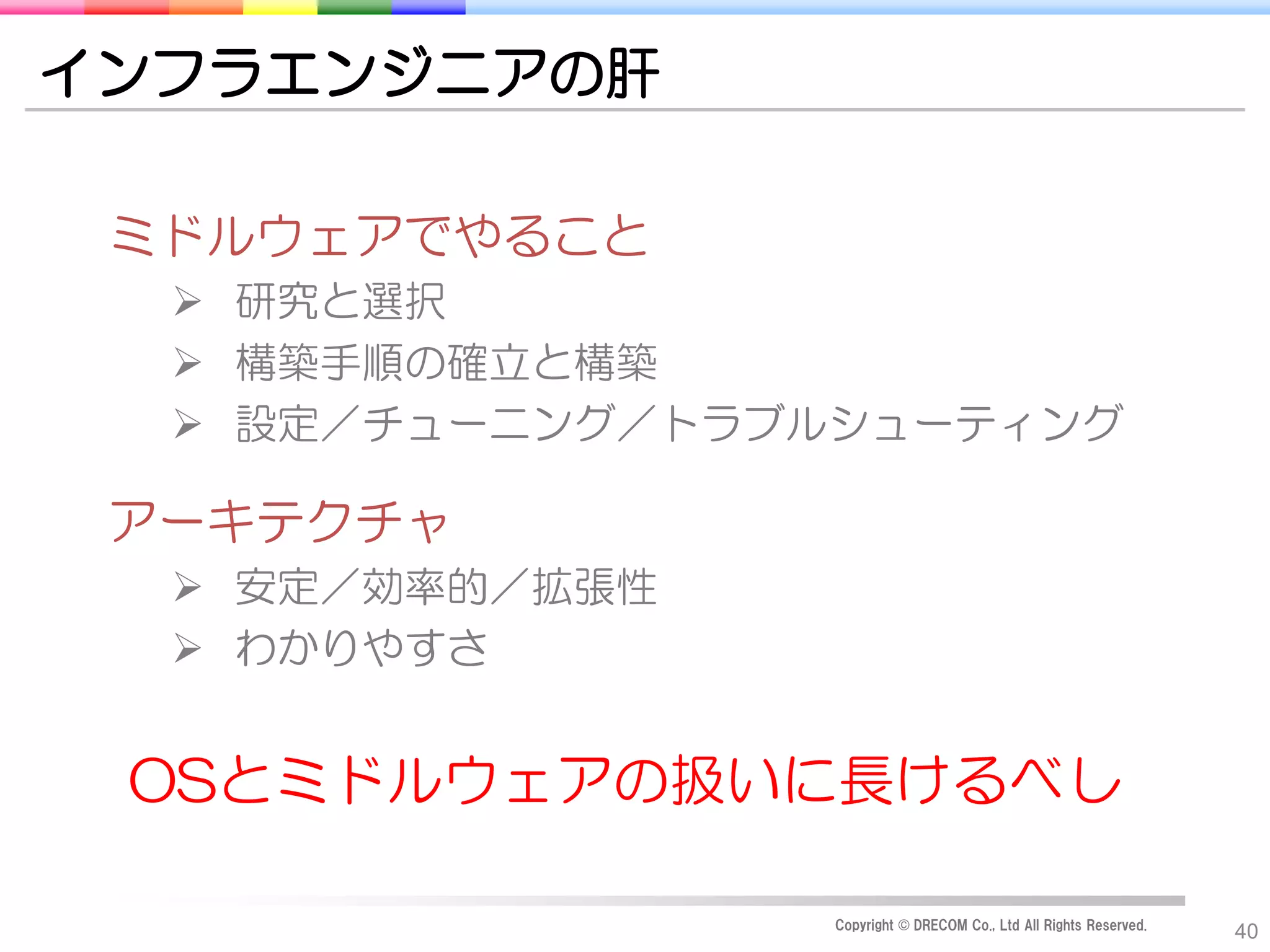 インフラエンジニアの肝

 ミドルウェアでやること
   研究と選択
   構築手順の確立と構築
   設定／チューニング／トラブルシューティング

 アーキテクチャ
   安定／効率的／拡張性
   わかりやすさ


 OSとミドルウェアの扱いに長けるべし

                  Copyright © DRECOM Co., Ltd All Rights Reserved.
                                                                     40
 