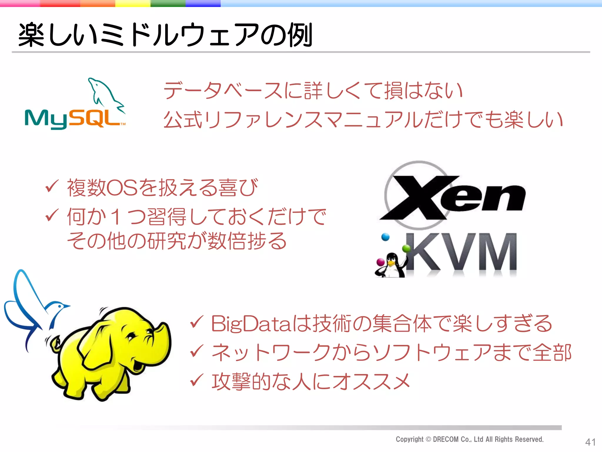 楽しいミドルウェアの例
      データベースに詳しくて損はない
      公式リファレンスマニュアルだけでも楽しい


 複数OSを扱える喜び
 何か１つ習得しておくだけで
  その他の研究が数倍捗る



        BigDataは技術の集合体で楽しすぎる
        ネットワークからソフトウェアまで全部
        攻撃的な人にオススメ

                  Copyright © DRECOM Co., Ltd All Rights Reserved.
                                                                     41
 