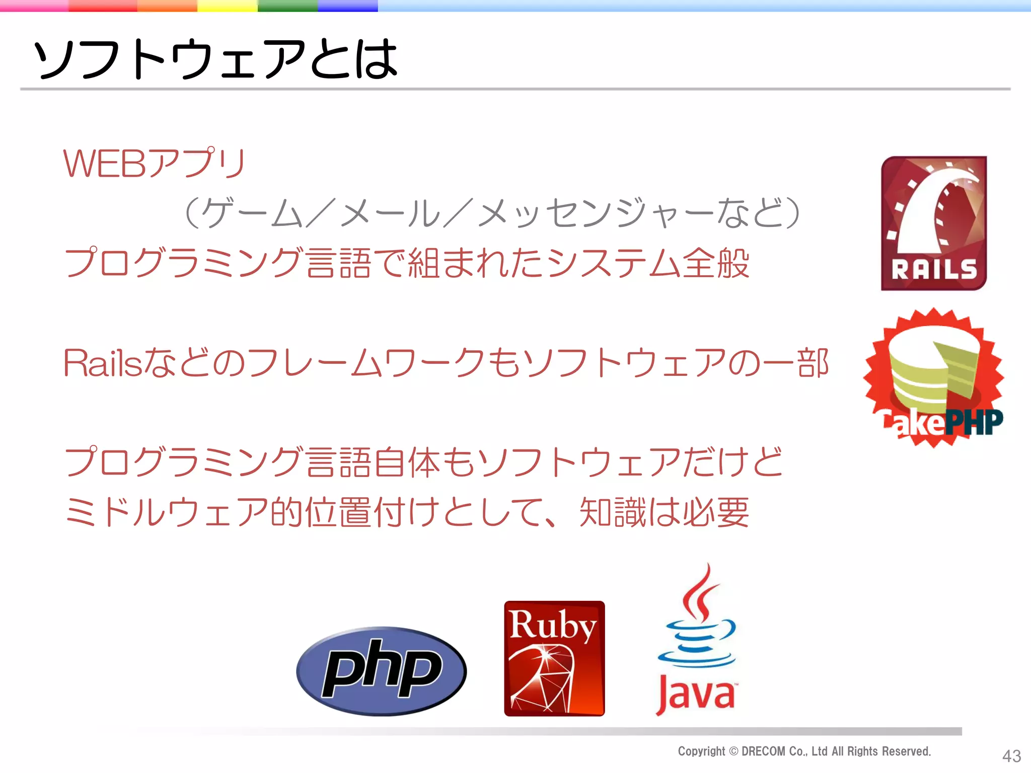 ソフトウェアとは

WEBアプリ
    （ゲーム／メール／メッセンジャーなど）
プログラミング言語で組まれたシステム全般

Railsなどのフレームワークもソフトウェアの一部

プログラミング言語自体もソフトウェアだけど
ミドルウェア的位置付けとして、知識は必要




                    Copyright © DRECOM Co., Ltd All Rights Reserved.
                                                                       43
 