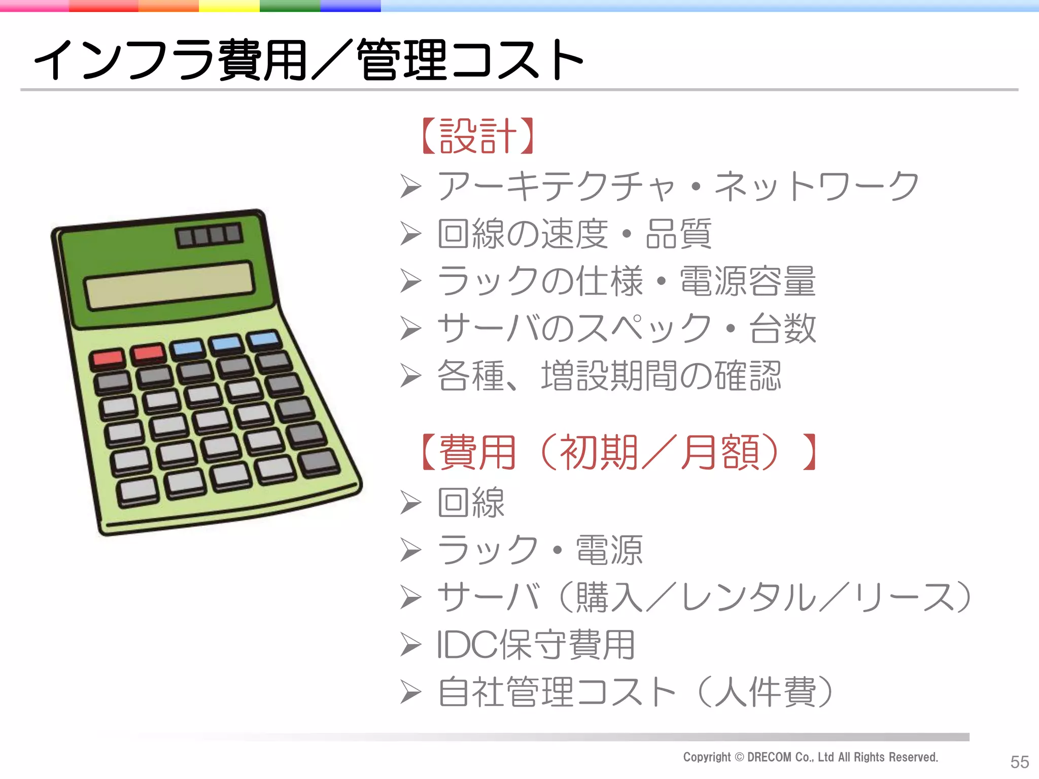 インフラ費用／管理コスト
       【設計】
          アーキテクチャ・ネットワーク
          回線の速度・品質
          ラックの仕様・電源容量
          サーバのスペック・台数
          各種、増設期間の確認

       【費用（初期／月額）】
          回線
          ラック・電源
          サーバ（購入／レンタル／リース）
          IDC保守費用
          自社管理コスト（人件費）
                  Copyright © DRECOM Co., Ltd All Rights Reserved.
                                                                     55
 