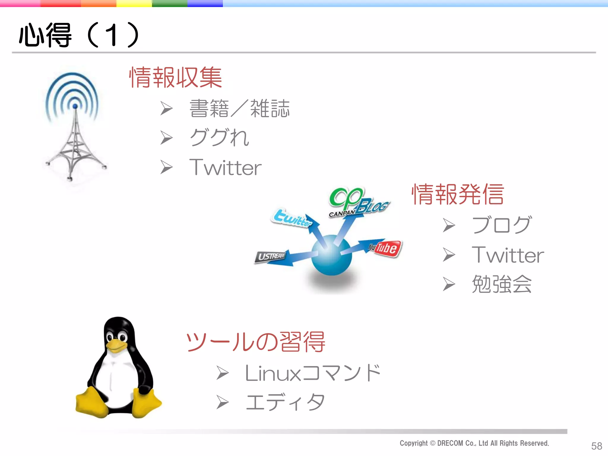 心得（１）
    情報収集
         書籍／雑誌
         ググれ
         Twitter
                            情報発信
                                       ブログ
                                       Twitter
                                       勉強会

         ツールの習得
            Linuxコマンド
            エディタ
                         Copyright © DRECOM Co., Ltd All Rights Reserved.
                                                                            58
 