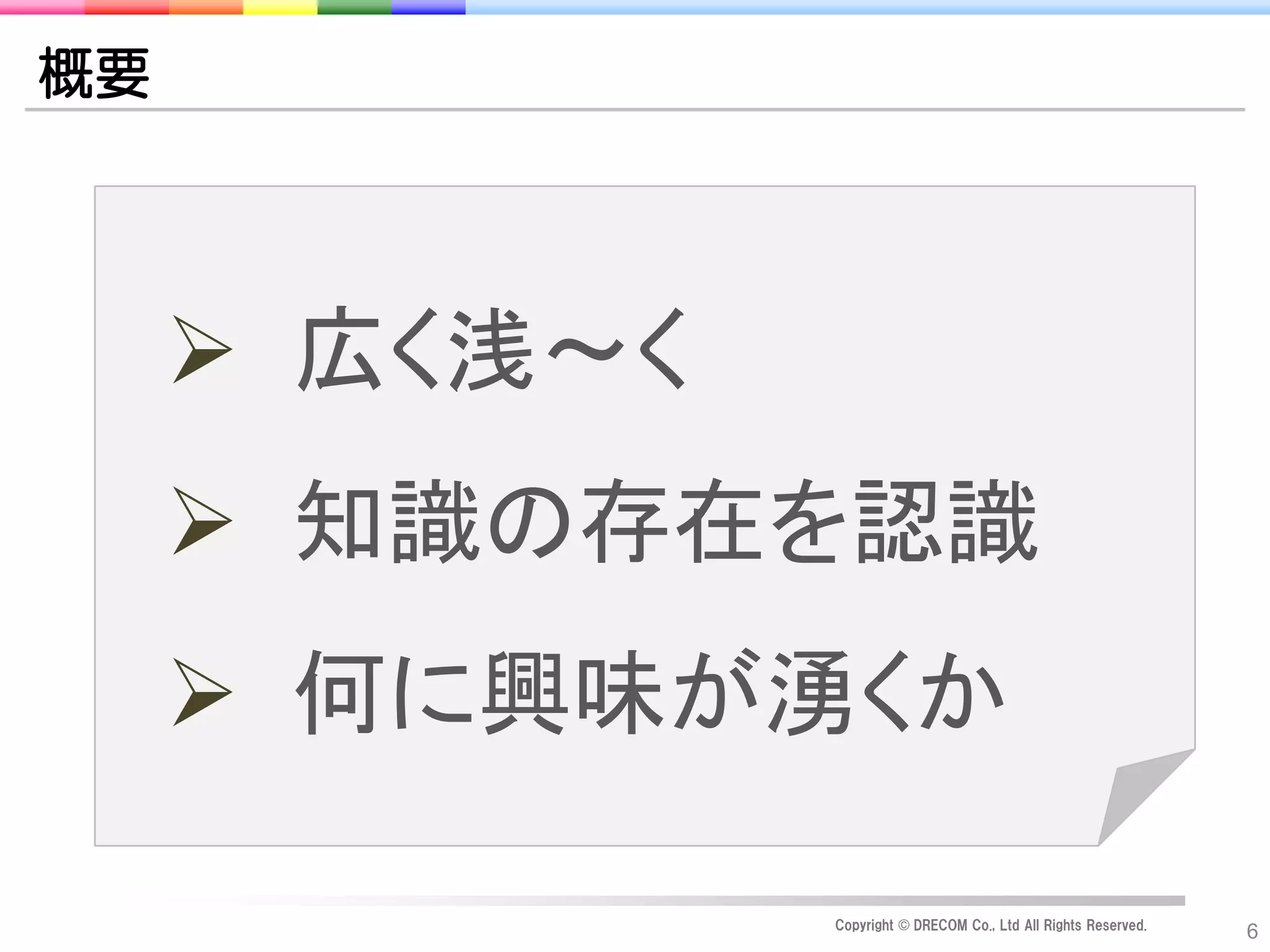 概要




      広く浅～く
      知識の存在を認識
      何に興味が湧くか

               Copyright © DRECOM Co., Ltd All Rights Reserved.
                                                                  6
 