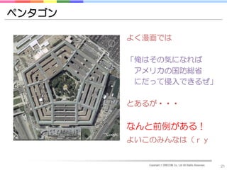 ペンタゴン

        よく漫画では

        「俺はその気になれば
         アメリカの国防総省
         にだって侵入できるぜ」

        とあるが・・・


        なんと前例がある！
        よいこのみんなは（ｒｙ


           Copyright © DRECOM Co., Ltd All Rights Reserved.
                                                              21
 