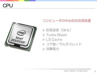 CPU


      コンピュータの中心的な処理装置

         処理速度（GHz）
         Turbo Boost
         L3 Cache
         コア数／マルチスレッド
         消費電力




               Copyright © DRECOM Co., Ltd All Rights Reserved.
                                                                  30
 