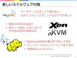 楽しいミドルウェアの例
      データベースに詳しくて損はない
      公式リファレンスマニュアルだけでも楽しい


 複数OSを扱える喜び
 何か１つ習得しておくだけで
  その他の研究が数倍捗る



        BigDataは技術の集合体で楽しすぎる
        ネットワークからソフトウェアまで全部
        攻撃的な人にオススメ

                  Copyright © DRECOM Co., Ltd All Rights Reserved.
                                                                     41
 