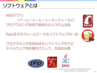 ソフトウェアとは

WEBアプリ
    （ゲーム／メール／メッセンジャーなど）
プログラミング言語で組まれたシステム全般

Railsなどのフレームワークもソフトウェアの一部

プログラミング言語自体もソフトウェアだけど
ミドルウェア的位置付けとして、知識は必要




                    Copyright © DRECOM Co., Ltd All Rights Reserved.
                                                                       43
 