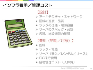 インフラ費用／管理コスト
       【設計】
          アーキテクチャ・ネットワーク
          回線の速度・品質
          ラックの仕様・電源容量
          サーバのスペック・台数
          各種、増設期間の確認

       【費用（初期／月額）】
          回線
          ラック・電源
          サーバ（購入／レンタル／リース）
          IDC保守費用
          自社管理コスト（人件費）
                  Copyright © DRECOM Co., Ltd All Rights Reserved.
                                                                     55
 