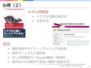 心得（２）
          メタル経験値
            トラブルを乗り越える
            失敗する




英語
    最新技術やマイナーソフトウェアは英語
    技術マニュアルと掲示板
    少しの読解能力／Google翻訳／英辞郎
    読めなければ解決できない場面で成長する
                     Copyright © DRECOM Co., Ltd All Rights Reserved.
                                                                        59
 