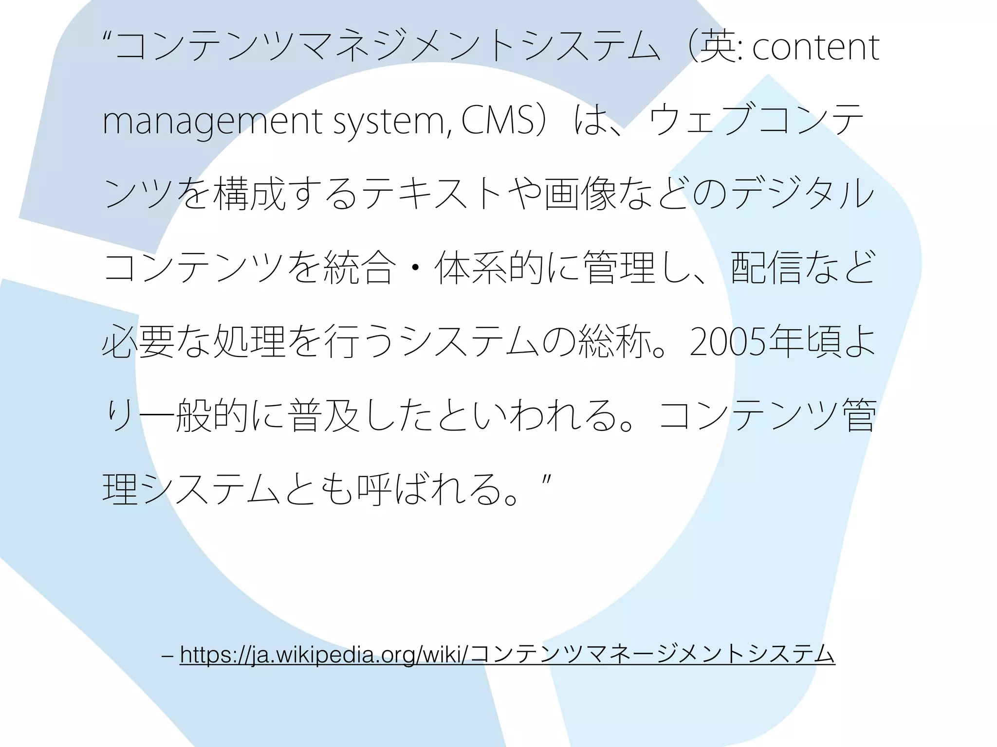 コンテンツマネジメントシステム（英: content
management system, CMS）は、ウェブコンテ
ンツを構成するテキストや画像などのデジタル
コンテンツを統合・体系的に管理し、配信など
必要な処理を行うシステムの総称。2005年頃よ
り一般的に普及したといわれる。コンテンツ管
理システムとも呼ばれる。
– https://ja.wikipedia.org/wiki/コンテンツマネージメントシステム
 