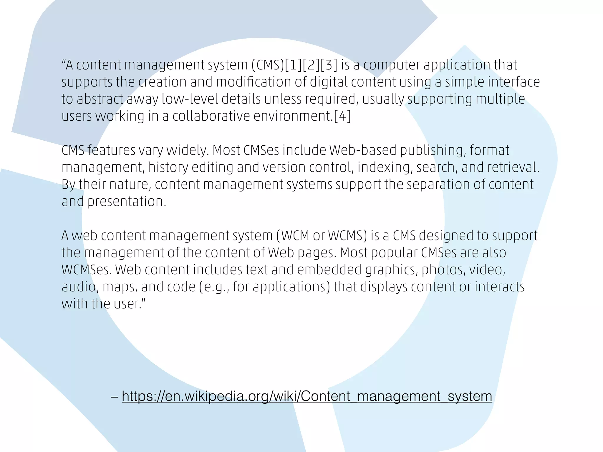 – https://en.wikipedia.org/wiki/Content_management_system
“A content management system (CMS)[1][2][3] is a computer application that
supports the creation and modiﬁcation of digital content using a simple interface
to abstract away low-level details unless required, usually supporting multiple
users working in a collaborative environment.[4]
CMS features vary widely. Most CMSes include Web-based publishing, format
management, history editing and version control, indexing, search, and retrieval.
By their nature, content management systems support the separation of content
and presentation.
A web content management system (WCM or WCMS) is a CMS designed to support
the management of the content of Web pages. Most popular CMSes are also
WCMSes. Web content includes text and embedded graphics, photos, video,
audio, maps, and code (e.g., for applications) that displays content or interacts
with the user.”
 