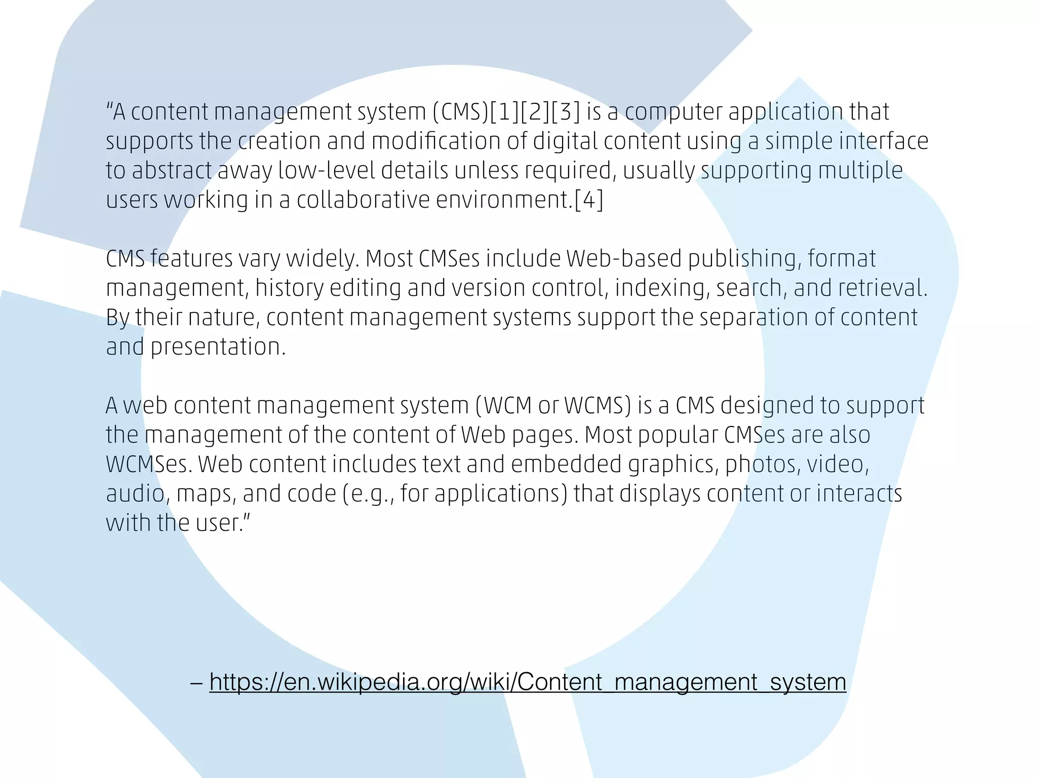 “A content management system (CMS)[1][2][3] is a computer application that
supports the creation and modiﬁcation of digital content using a simple interface
to abstract away low-level details unless required, usually supporting multiple
users working in a collaborative environment.[4]
CMS features vary widely. Most CMSes include Web-based publishing, format
management, history editing and version control, indexing, search, and retrieval.
By their nature, content management systems support the separation of content
and presentation.
A web content management system (WCM or WCMS) is a CMS designed to support
the management of the content of Web pages. Most popular CMSes are also
WCMSes. Web content includes text and embedded graphics, photos, video,
audio, maps, and code (e.g., for applications) that displays content or interacts
with the user.”
– https://en.wikipedia.org/wiki/Content_management_system
 