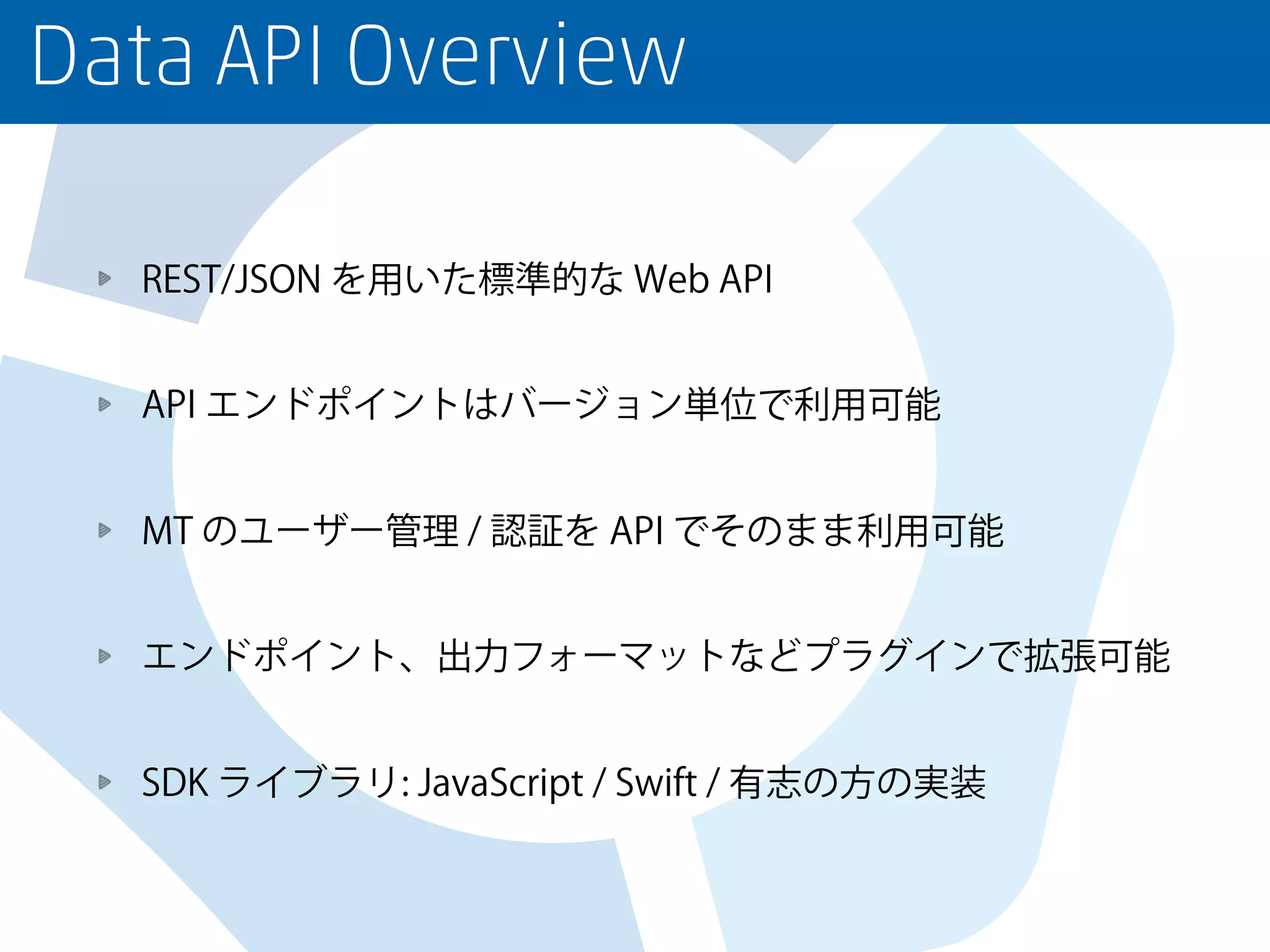Data API Overview
REST/JSON を用いた標準的な Web API
API エンドポイントはバージョン単位で利用可能
MT のユーザー管理 / 認証を API でそのまま利用可能
エンドポイント、出力フォーマットなどプラグインで拡張可能
SDK ライブラリ: JavaScript / Swift / 有志の方の実装
 
