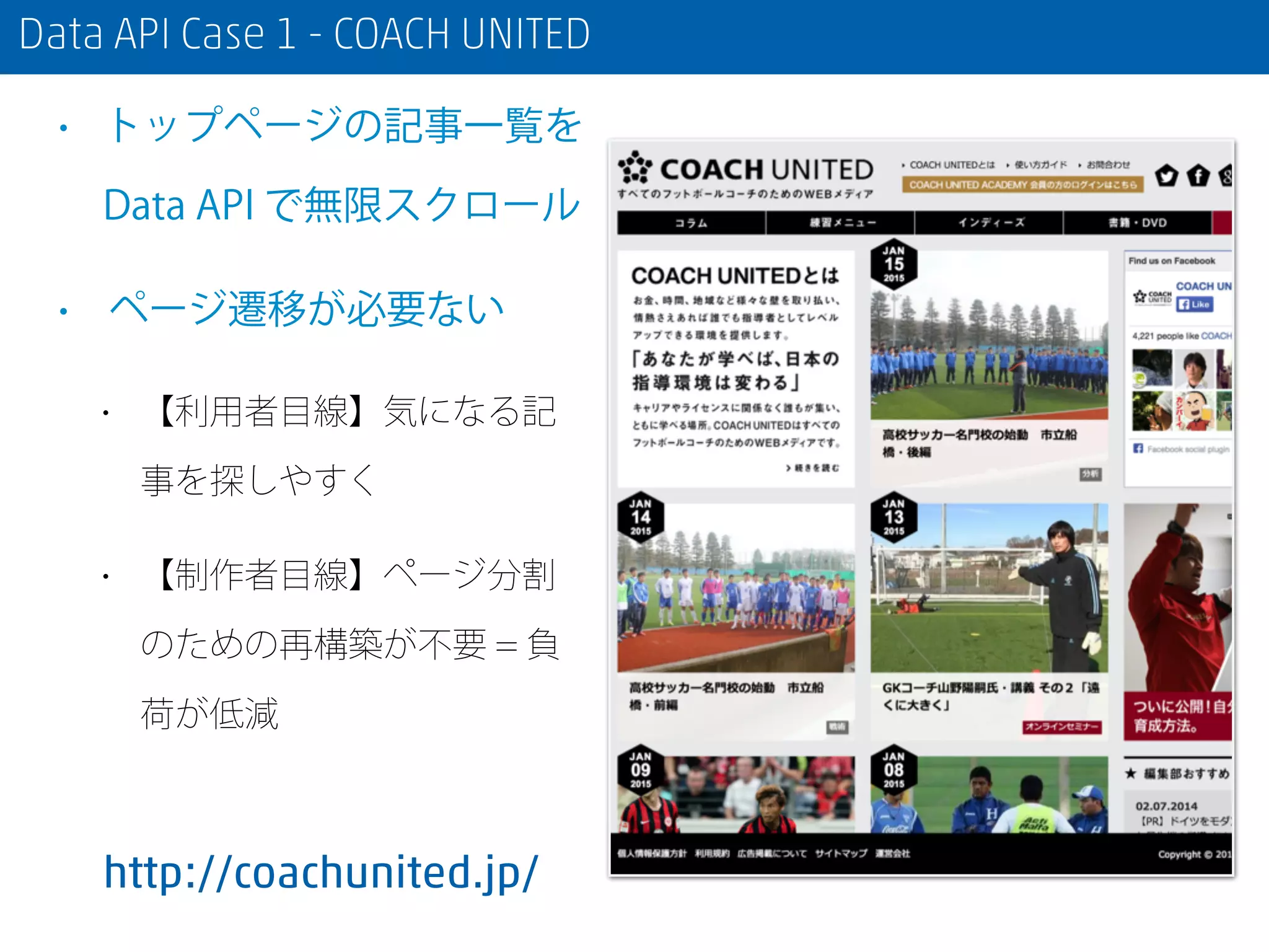 Data API Case 1 - COACH UNITED
• トップページの記事一覧を
Data API で無限スクロール
• ページ遷移が必要ない
• 【利用者目線】気になる記
事を探しやすく
• 【制作者目線】ページ分割
のための再構築が不要 = 負
荷が低減
http://coachunited.jp/
 