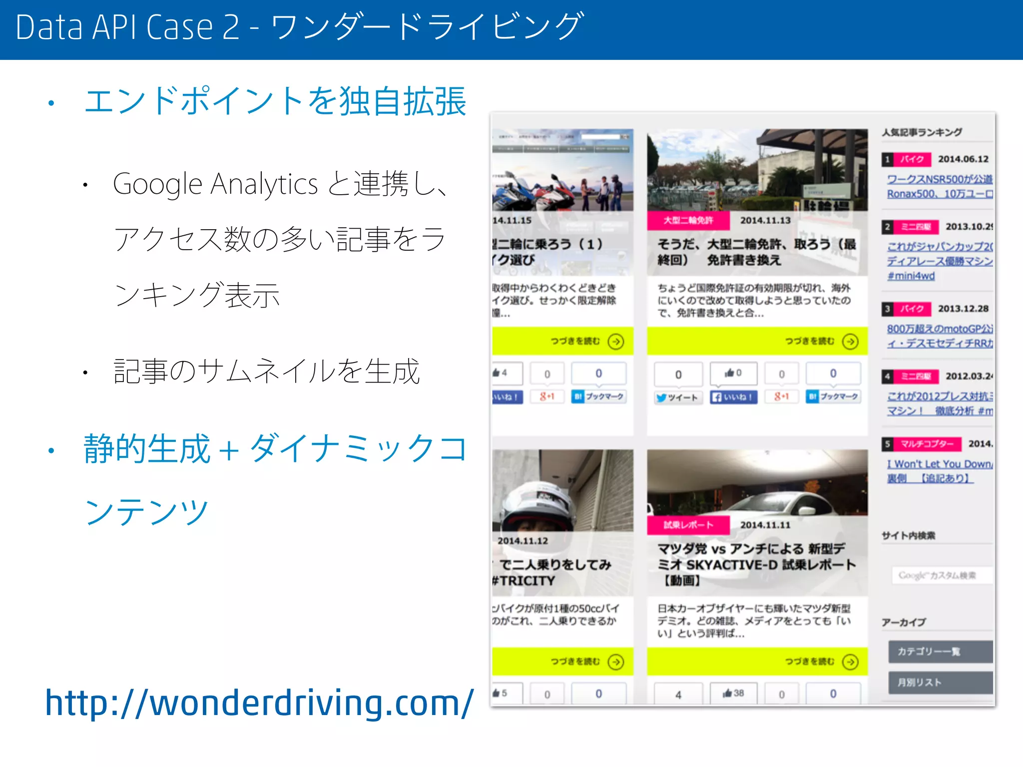 Data API Case 2 - ワンダードライビング
• エンドポイントを独自拡張
• Google Analytics と連携し、
アクセス数の多い記事をラ
ンキング表示
• 記事のサムネイルを生成
• 静的生成 + ダイナミックコ
ンテンツ
http://wonderdriving.com/
 