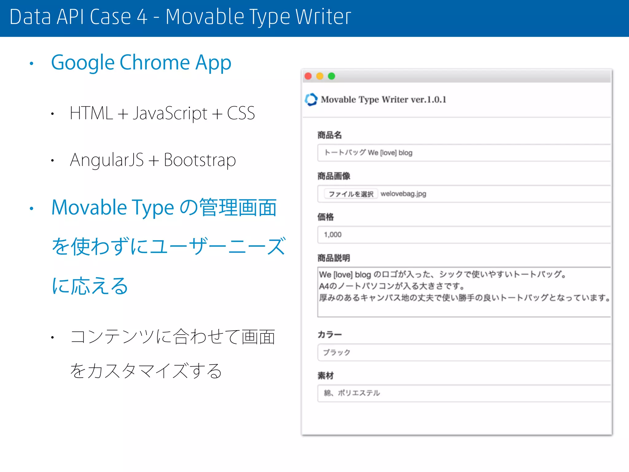 Data API Case 4 - Movable Type Writer
• Google Chrome App
• HTML + JavaScript + CSS
• AngularJS + Bootstrap
• Movable Type の管理画面
を使わずにユーザーニーズ
に応える
• コンテンツに合わせて画面
をカスタマイズする
 