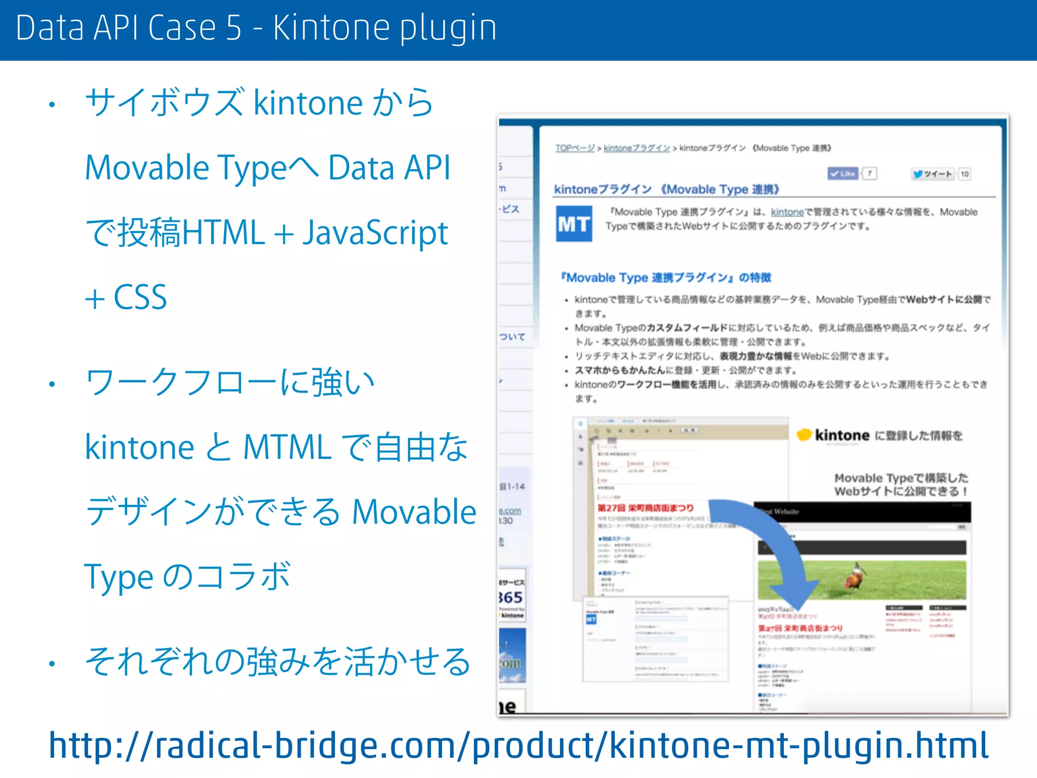 Data API Case 5 - Kintone plugin
• サイボウズ kintone から
Movable Typeへ Data API
で投稿HTML + JavaScript
+ CSS
• ワークフローに強い
kintone と MTML で自由な
デザインができる Movable
Type のコラボ
• それぞれの強みを活かせる
http://radical-bridge.com/product/kintone-mt-plugin.html
 