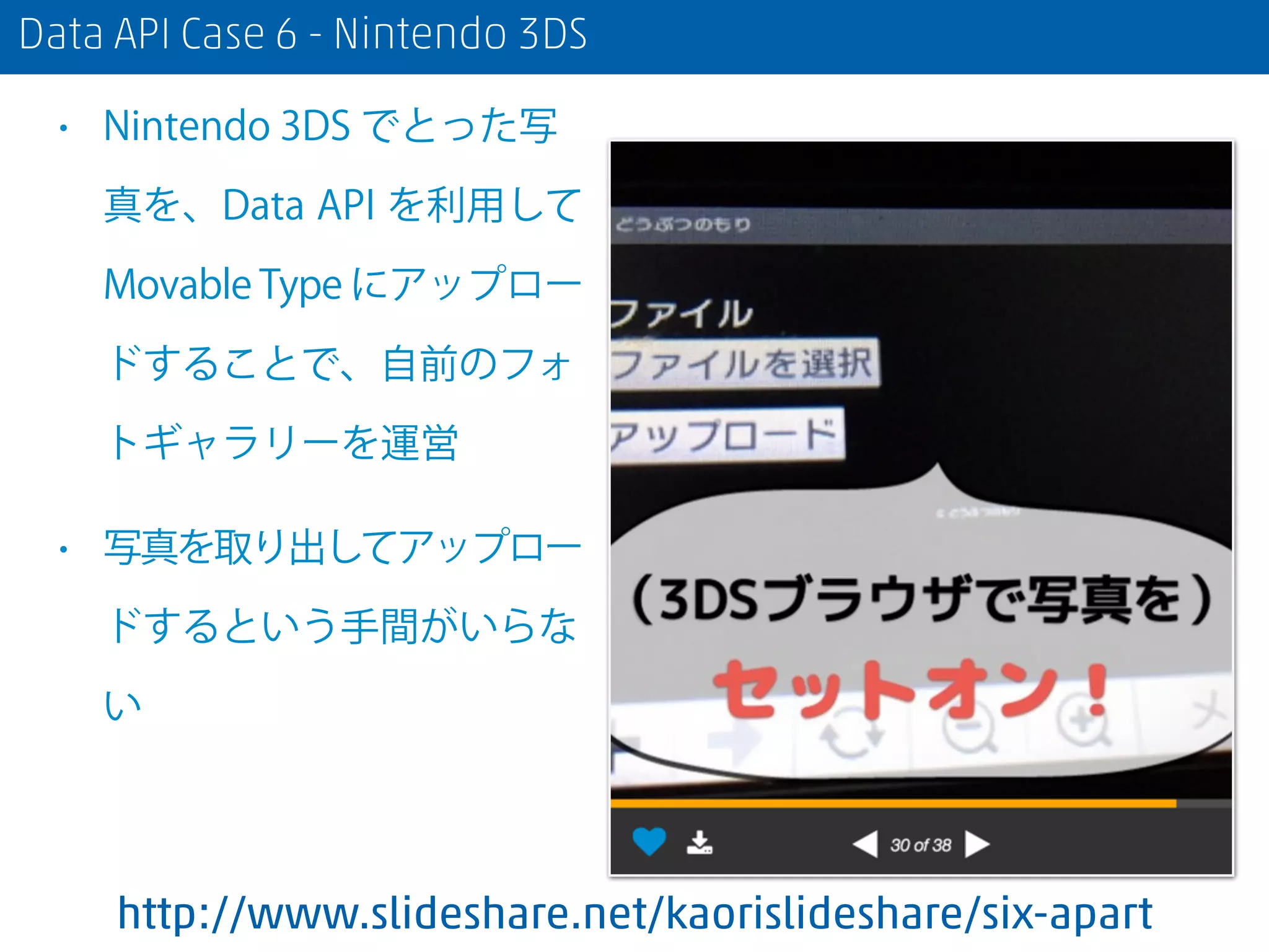 Data API Case 6 - Nintendo 3DS
• Nintendo 3DS でとった写
真を、Data API を利用して
Movable Type にアップロー
ドすることで、自前のフォ
トギャラリーを運営
• 写真を取り出してアップロー
ドするという手間がいらな
い
http://www.slideshare.net/kaorislideshare/six-apart
 