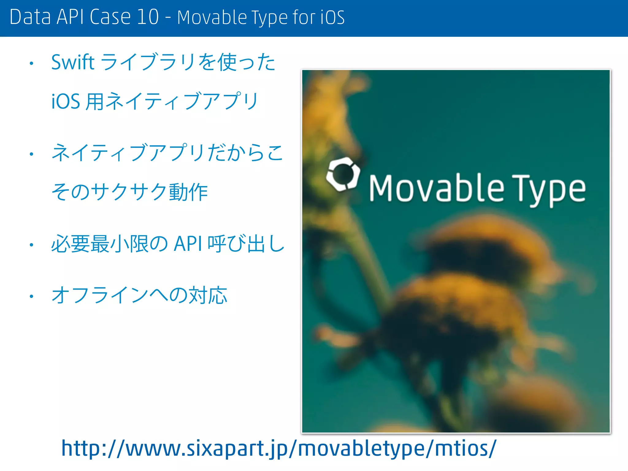 Data API Case 10 - Movable Type for iOS
• Swift ライブラリを使った
iOS 用ネイティブアプリ
• ネイティブアプリだからこ
そのサクサク動作
• 必要最小限の API 呼び出し
• オフラインへの対応
http://www.sixapart.jp/movabletype/mtios/
 
