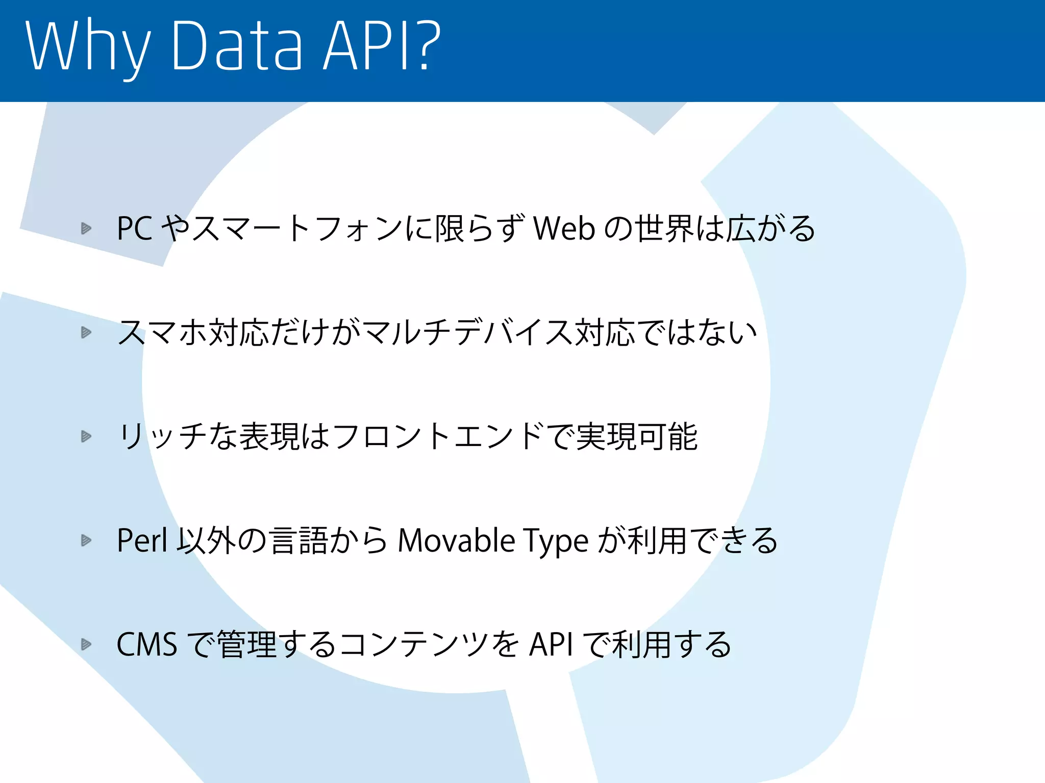 Why Data API?
PC やスマートフォンに限らず Web の世界は広がる
スマホ対応だけがマルチデバイス対応ではない
リッチな表現はフロントエンドで実現可能
Perl 以外の言語から Movable Type が利用できる
CMS で管理するコンテンツを API で利用する
 