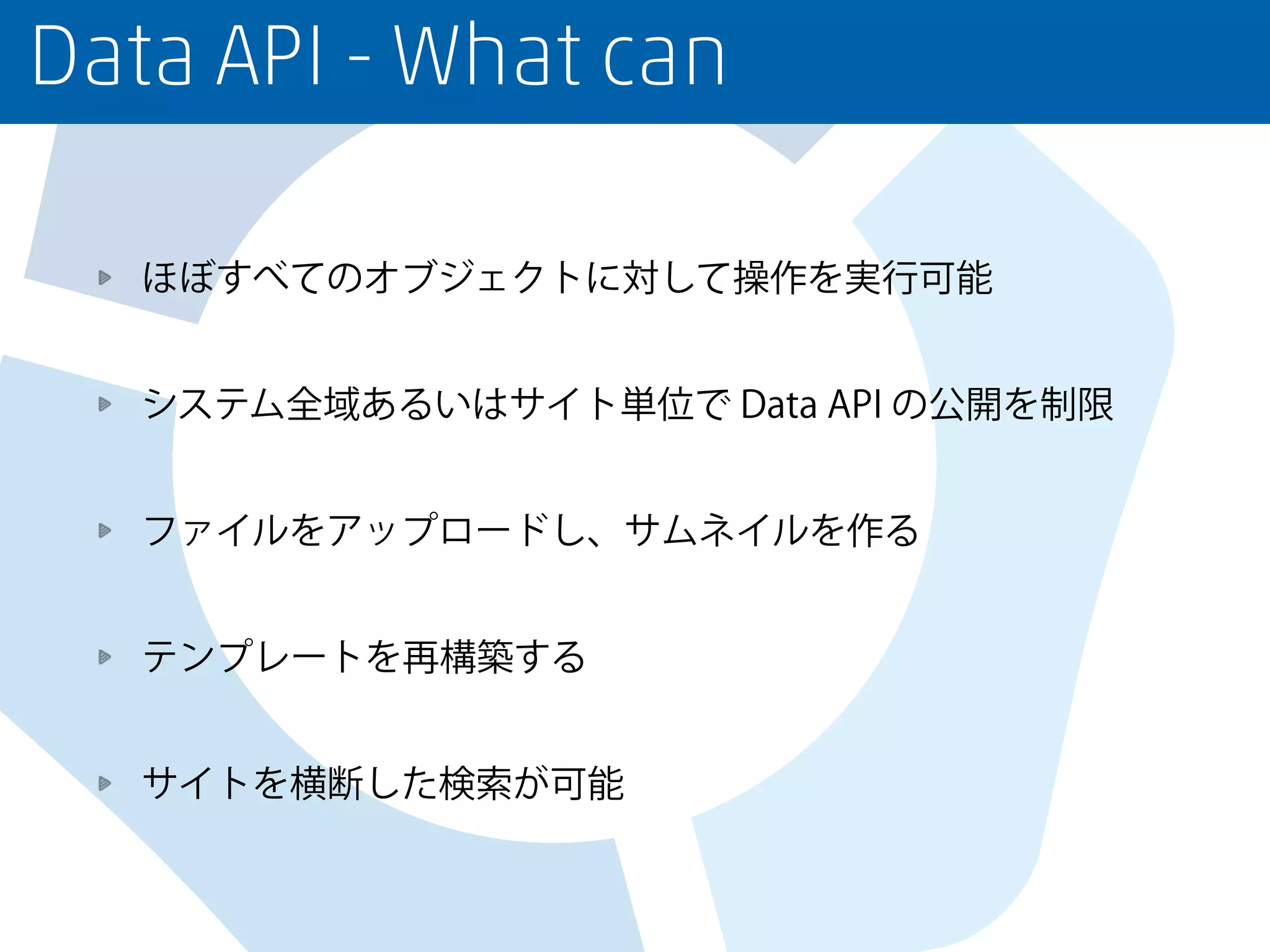 Data API - What can
ほぼすべてのオブジェクトに対して操作を実行可能
システム全域あるいはサイト単位で Data API の公開を制限
ファイルをアップロードし、サムネイルを作る
テンプレートを再構築する
サイトを横断した検索が可能
 