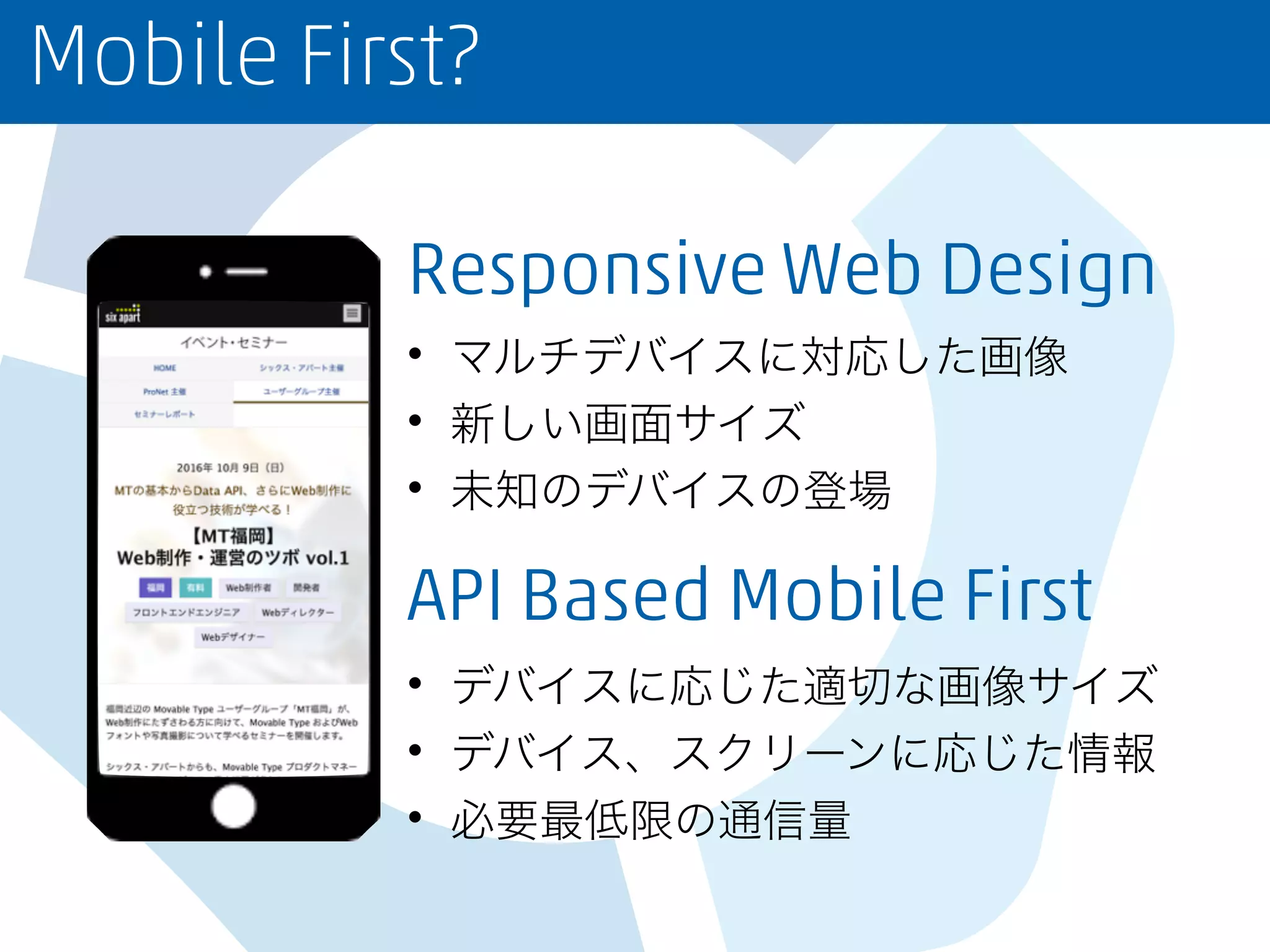 Mobile First?
Responsive Web Design
• マルチデバイスに対応した画像
• 新しい画面サイズ
• 未知のデバイスの登場
API Based Mobile First
• デバイスに応じた適切な画像サイズ
• デバイス、スクリーンに応じた情報
• 必要最低限の通信量
 