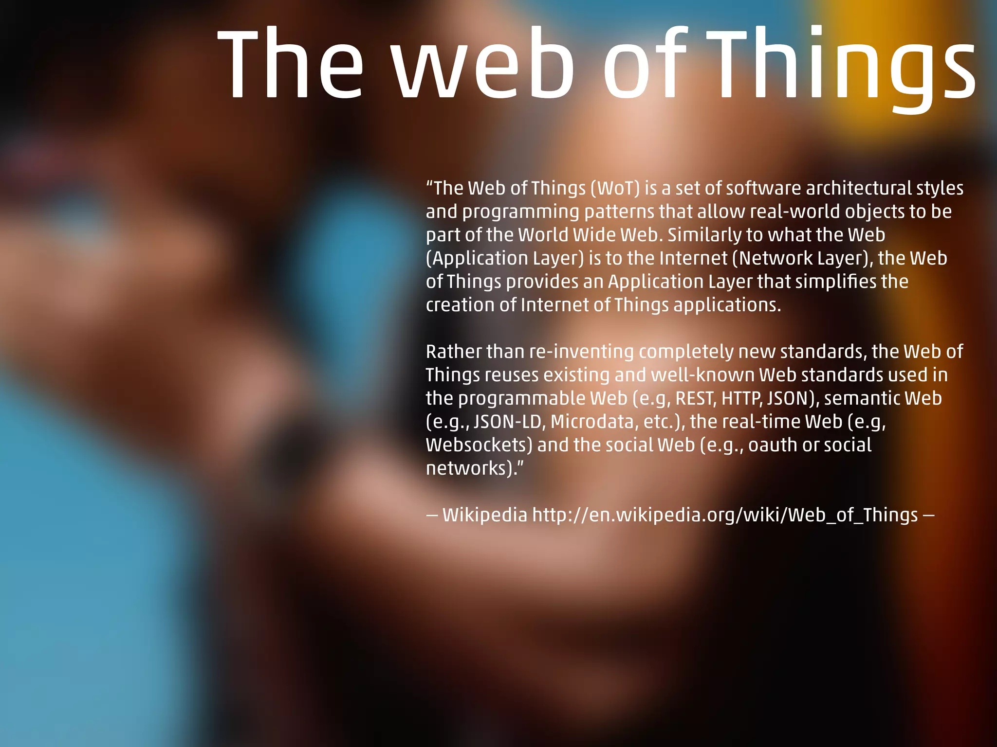 The web of Things
“The Web of Things (WoT) is a set of software architectural styles
and programming patterns that allow real-world objects to be
part of the World Wide Web. Similarly to what the Web
(Application Layer) is to the Internet (Network Layer), the Web
of Things provides an Application Layer that simpliﬁes the
creation of Internet of Things applications.
Rather than re-inventing completely new standards, the Web of
Things reuses existing and well-known Web standards used in
the programmable Web (e.g, REST, HTTP, JSON), semantic Web
(e.g., JSON-LD, Microdata, etc.), the real-time Web (e.g,
Websockets) and the social Web (e.g., oauth or social
networks).”
— Wikipedia http://en.wikipedia.org/wiki/Web_of_Things —
 