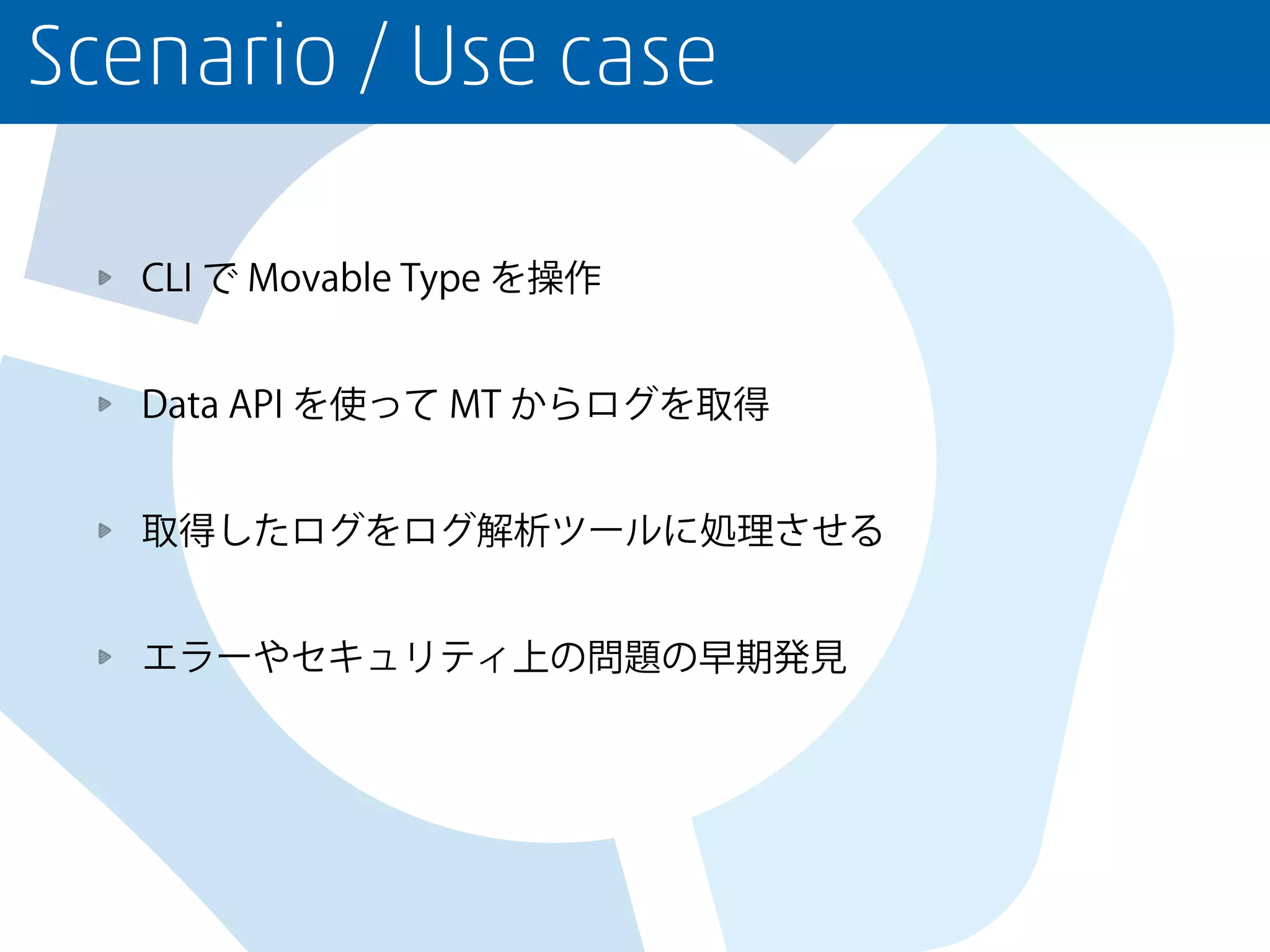 Scenario / Use case
CLI で Movable Type を操作
Data API を使って MT からログを取得
取得したログをログ解析ツールに処理させる
エラーやセキュリティ上の問題の早期発見
 