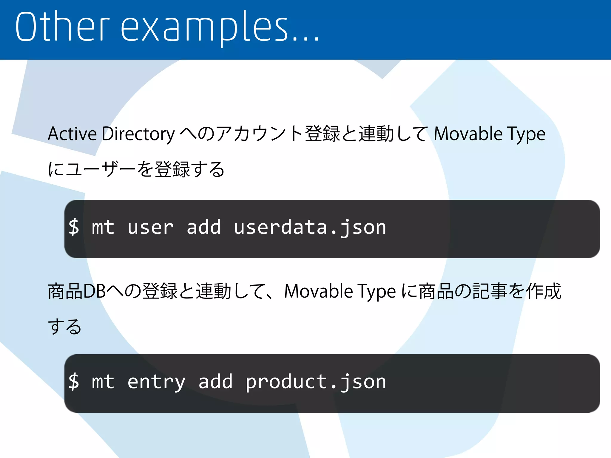 Other examples…
Active Directory へのアカウント登録と連動して Movable Type
にユーザーを登録する
商品DBへの登録と連動して、Movable Type に商品の記事を作成
する
$ mt user add userdata.json
$ mt entry add product.json
 