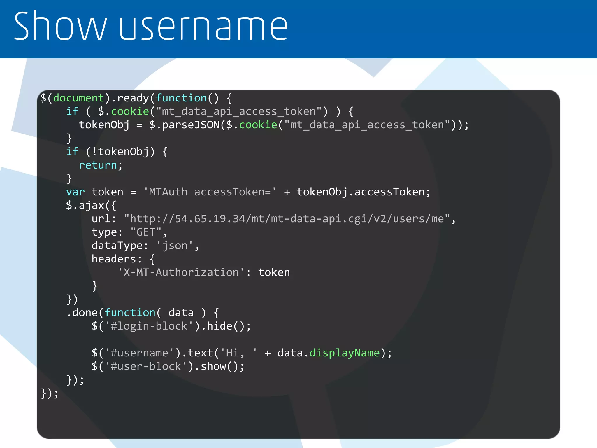 Show username
$(document).ready(function() {
if ( $.cookie("mt_data_api_access_token") ) {
tokenObj = $.parseJSON($.cookie("mt_data_api_access_token"));
}
if (!tokenObj) {
return;
}
var token = 'MTAuth accessToken=' + tokenObj.accessToken;
$.ajax({
url: "http://54.65.19.34/mt/mt-data-api.cgi/v2/users/me",
type: "GET",
dataType: 'json',
headers: {
'X-MT-Authorization': token
}
})
.done(function( data ) {
$('#login-block').hide();
$('#username').text('Hi, ' + data.displayName);
$('#user-block').show();
});
});
 