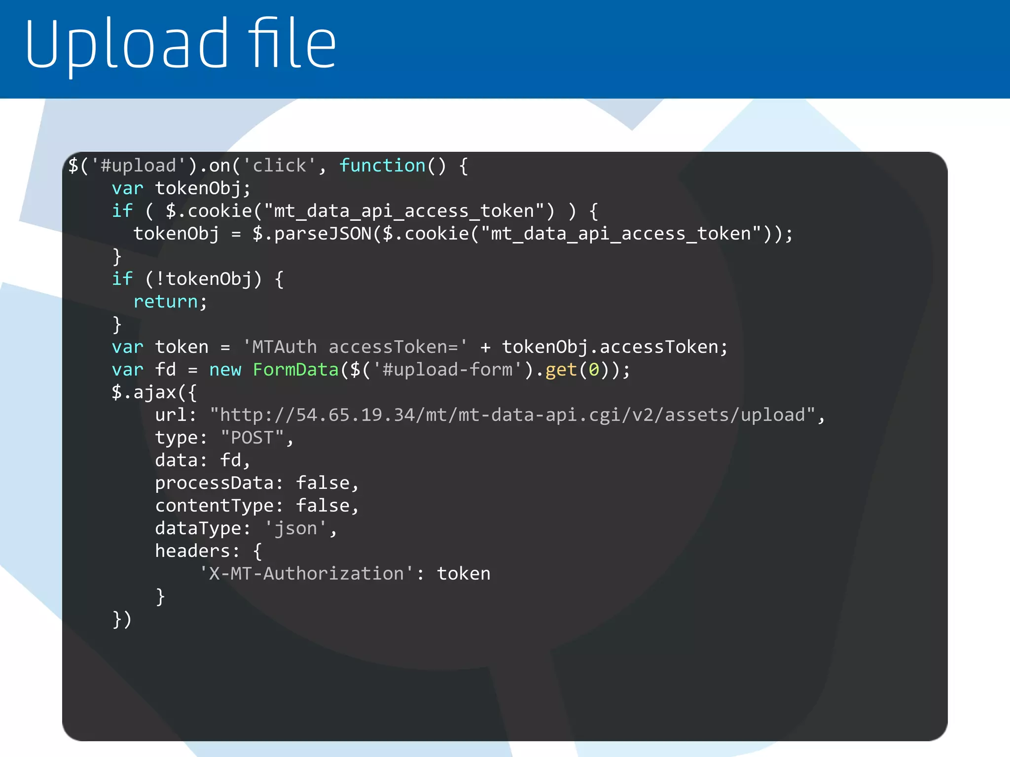 Upload ﬁle
$('#upload').on('click', function() {
var tokenObj;
if ( $.cookie("mt_data_api_access_token") ) {
tokenObj = $.parseJSON($.cookie("mt_data_api_access_token"));
}
if (!tokenObj) {
return;
}
var token = 'MTAuth accessToken=' + tokenObj.accessToken;
var fd = new FormData($('#upload-form').get(0));
$.ajax({
url: "http://54.65.19.34/mt/mt-data-api.cgi/v2/assets/upload",
type: "POST",
data: fd,
processData: false,
contentType: false,
dataType: 'json',
headers: {
'X-MT-Authorization': token
}
})
 