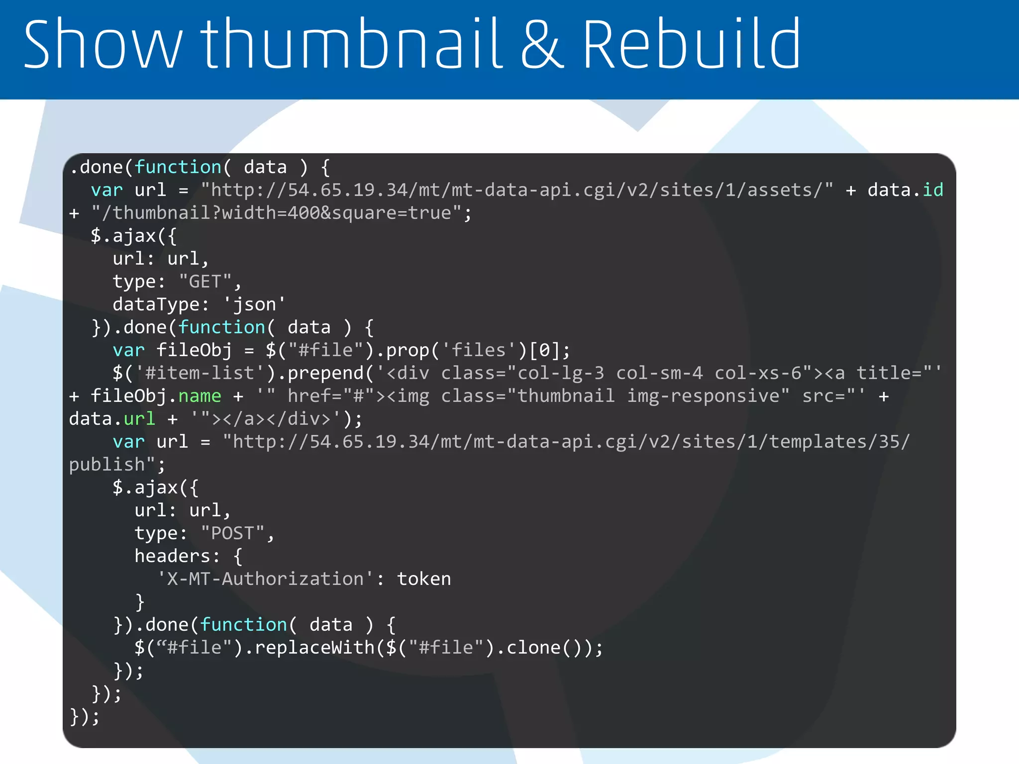 Show thumbnail & Rebuild
.done(function( data ) {
var url = "http://54.65.19.34/mt/mt-data-api.cgi/v2/sites/1/assets/" + data.id
+ "/thumbnail?width=400&square=true";
$.ajax({
url: url,
type: "GET",
dataType: 'json'
}).done(function( data ) {
var fileObj = $("#file").prop('files')[0];
$('#item-list').prepend('<div class="col-lg-3 col-sm-4 col-xs-6"><a title="'
+ fileObj.name + '" href="#"><img class="thumbnail img-responsive" src="' +
data.url + '"></a></div>');
var url = "http://54.65.19.34/mt/mt-data-api.cgi/v2/sites/1/templates/35/
publish";
$.ajax({
url: url,
type: "POST",
headers: {
'X-MT-Authorization': token
}
}).done(function( data ) {
$(“#file").replaceWith($("#file").clone());
});
});
});
 