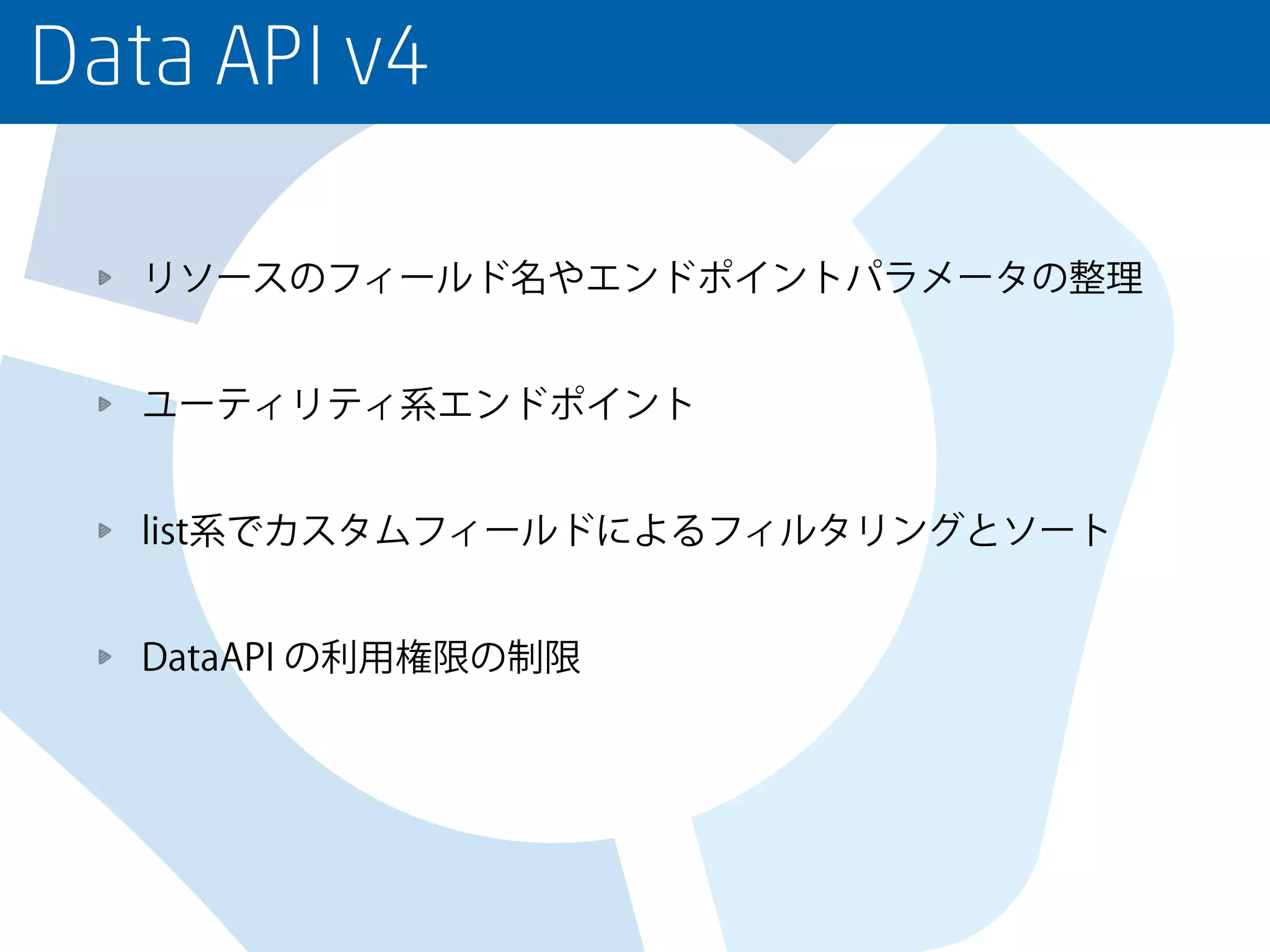Data API v4
リソースのフィールド名やエンドポイントパラメータの整理
ユーティリティ系エンドポイント
list系でカスタムフィールドによるフィルタリングとソート
DataAPI の利用権限の制限
 
