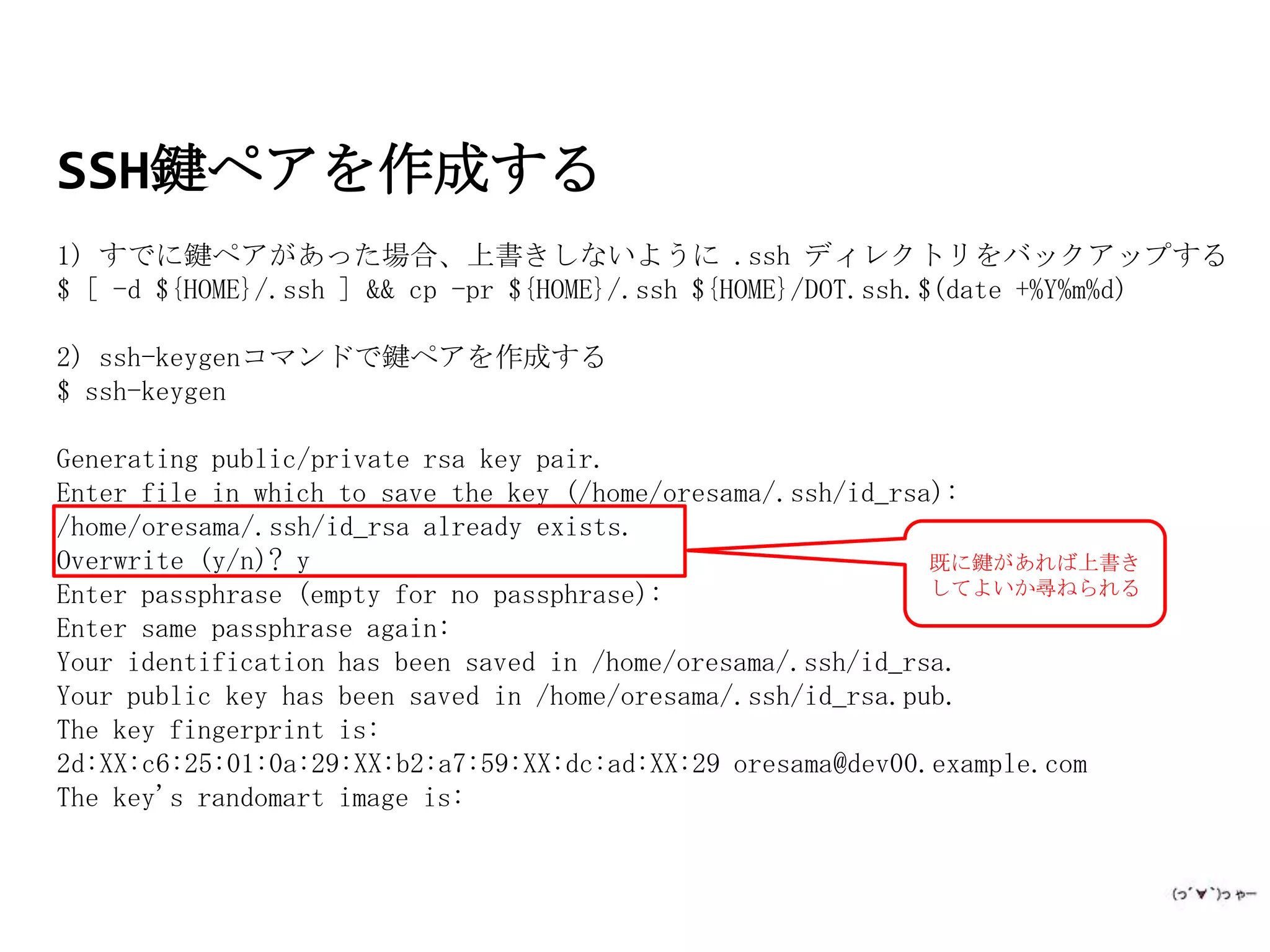SSH鍵ペアを作成する
1) すでに鍵ペアがあった場合、上書きしないように .ssh ディレクトリをバックアップする
$ [ -d ${HOME}/.ssh ] && cp -pr ${HOME}/.ssh ${HOME}/DOT.ssh.$(date +%Y%m%d)

2) ssh-keygenコマンドで鍵ペアを作成する
$ ssh-keygen

Generating public/private rsa key pair.
Enter file in which to save the key (/home/oresama/.ssh/id_rsa):
/home/oresama/.ssh/id_rsa already exists.
Overwrite (y/n)? y                                            既に鍵があれば上書き
Enter passphrase (empty for no passphrase):                   してよいか尋ねられる
Enter same passphrase again:
Your identification has been saved in /home/oresama/.ssh/id_rsa.
Your public key has been saved in /home/oresama/.ssh/id_rsa.pub.
The key fingerprint is:
2d:XX:c6:25:01:0a:29:XX:b2:a7:59:XX:dc:ad:XX:29 oresama@dev00.example.com
The key's randomart image is:
 