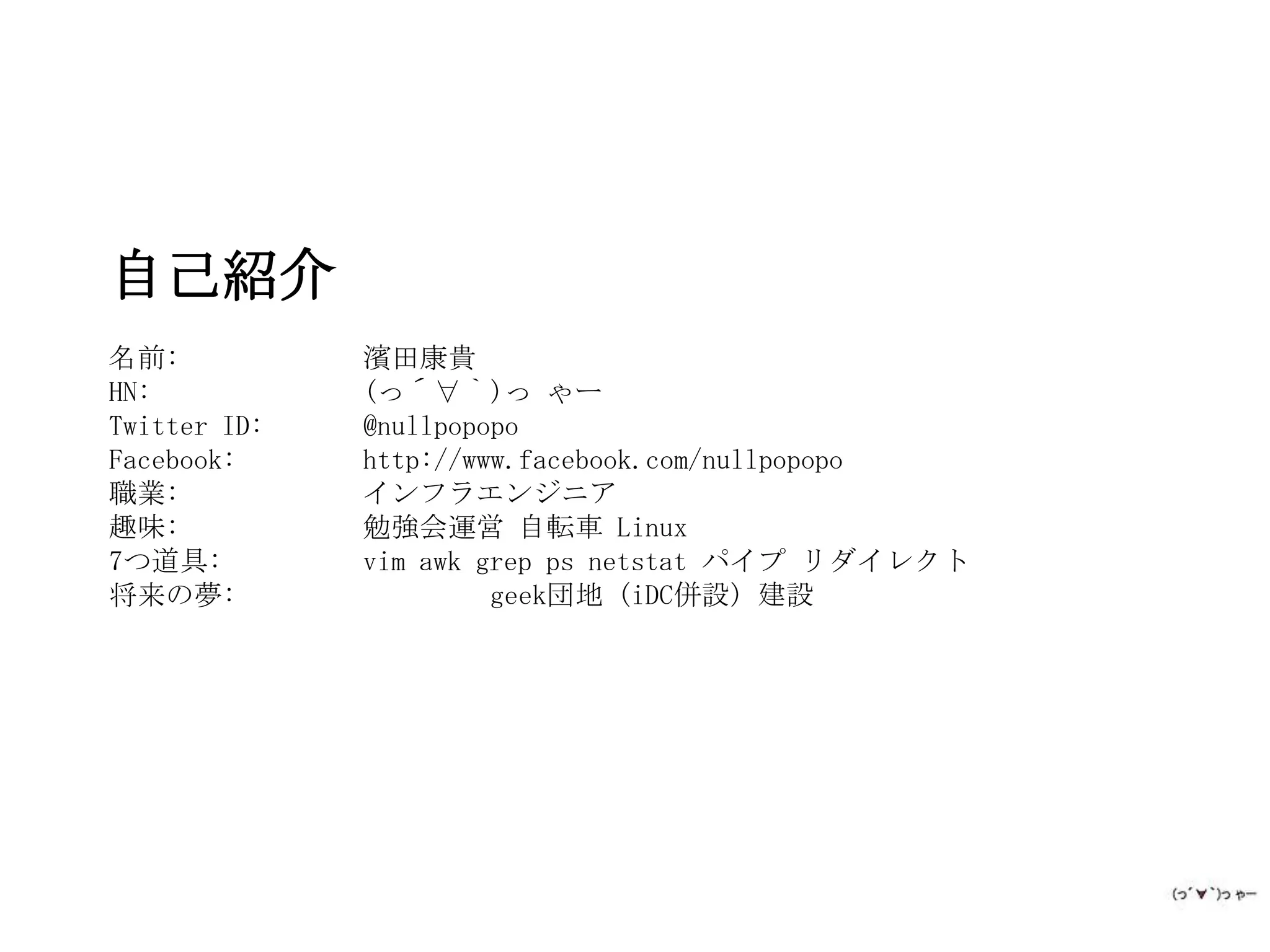 自己紹介
名前:           濱田康貴
HN:           (っ´∀｀)っ ゃー
Twitter ID:   @nullpopopo
Facebook:     http://www.facebook.com/nullpopopo
職業:           インフラエンジニア
趣味:           勉強会運営 自転車 Linux
7つ道具:         vim awk grep ps netstat パイプ リダイレクト
将来の夢:                  geek団地 (iDC併設) 建設
 
