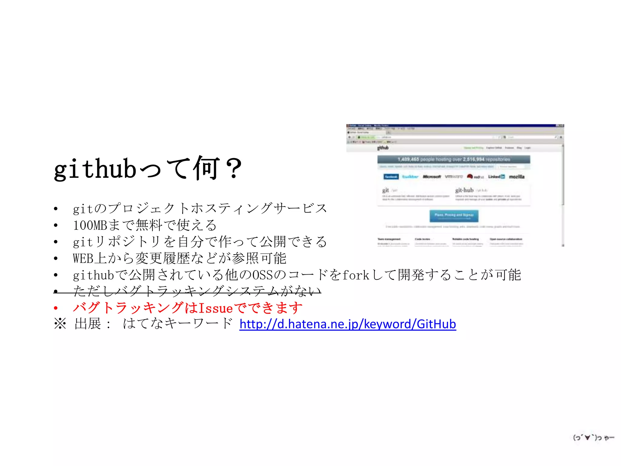 githubって何？
•   gitのプロジェクトホスティングサービス
•   100MBまで無料で使える
•   gitリポジトリを自分で作って公開できる
•   WEB上から変更履歴などが参照可能
•   githubで公開されている他のOSSのコードをforkして開発することが可能
•   ただしバグトラッキングシステムがない
•   バグトラッキングはIssueでできます
※   出展： はてなキーワード http://d.hatena.ne.jp/keyword/GitHub
 