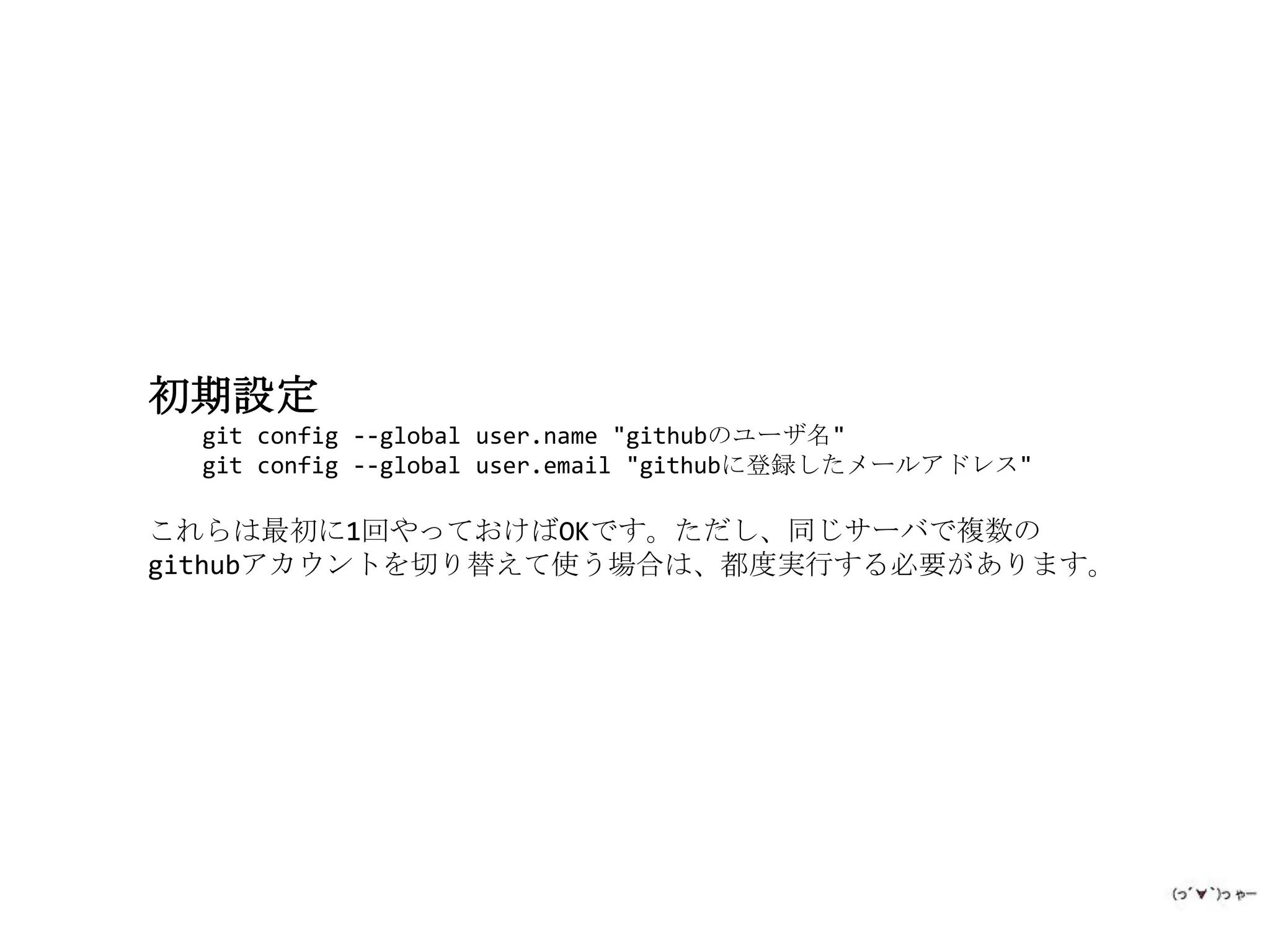 初期設定
  git config --global user.name "githubのユーザ名"
  git config --global user.email "githubに登録したメールアドレス"

これらは最初に1回やっておけばOKです。ただし、同じサーバで複数の
githubアカウントを切り替えて使う場合は、都度実行する必要があります。
 