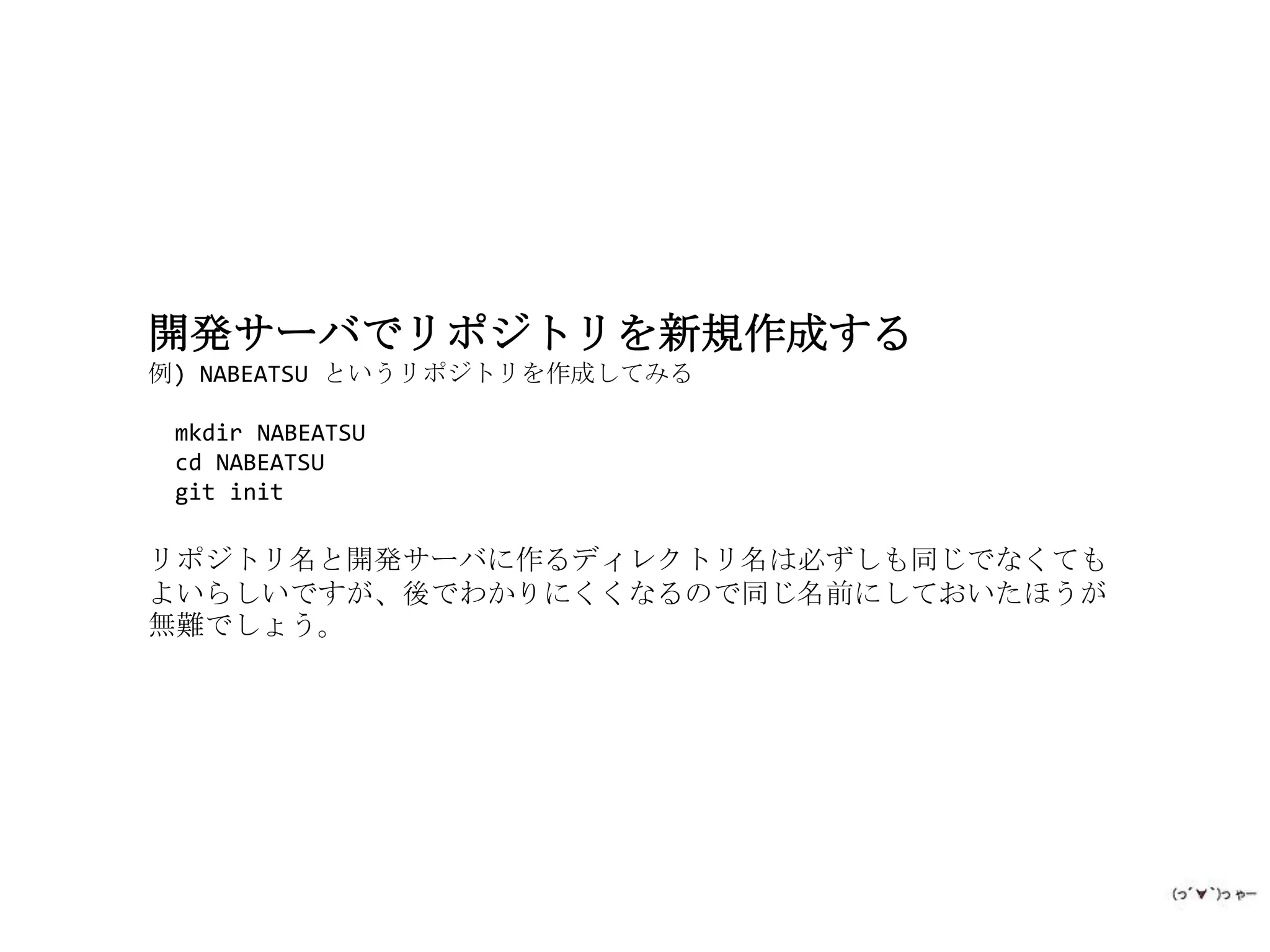 開発サーバでリポジトリを新規作成する
例) NABEATSU というリポジトリを作成してみる

 mkdir NABEATSU
 cd NABEATSU
 git init

リポジトリ名と開発サーバに作るディレクトリ名は必ずしも同じでなくても
よいらしいですが、後でわかりにくくなるので同じ名前にしておいたほうが
無難でしょう。
 