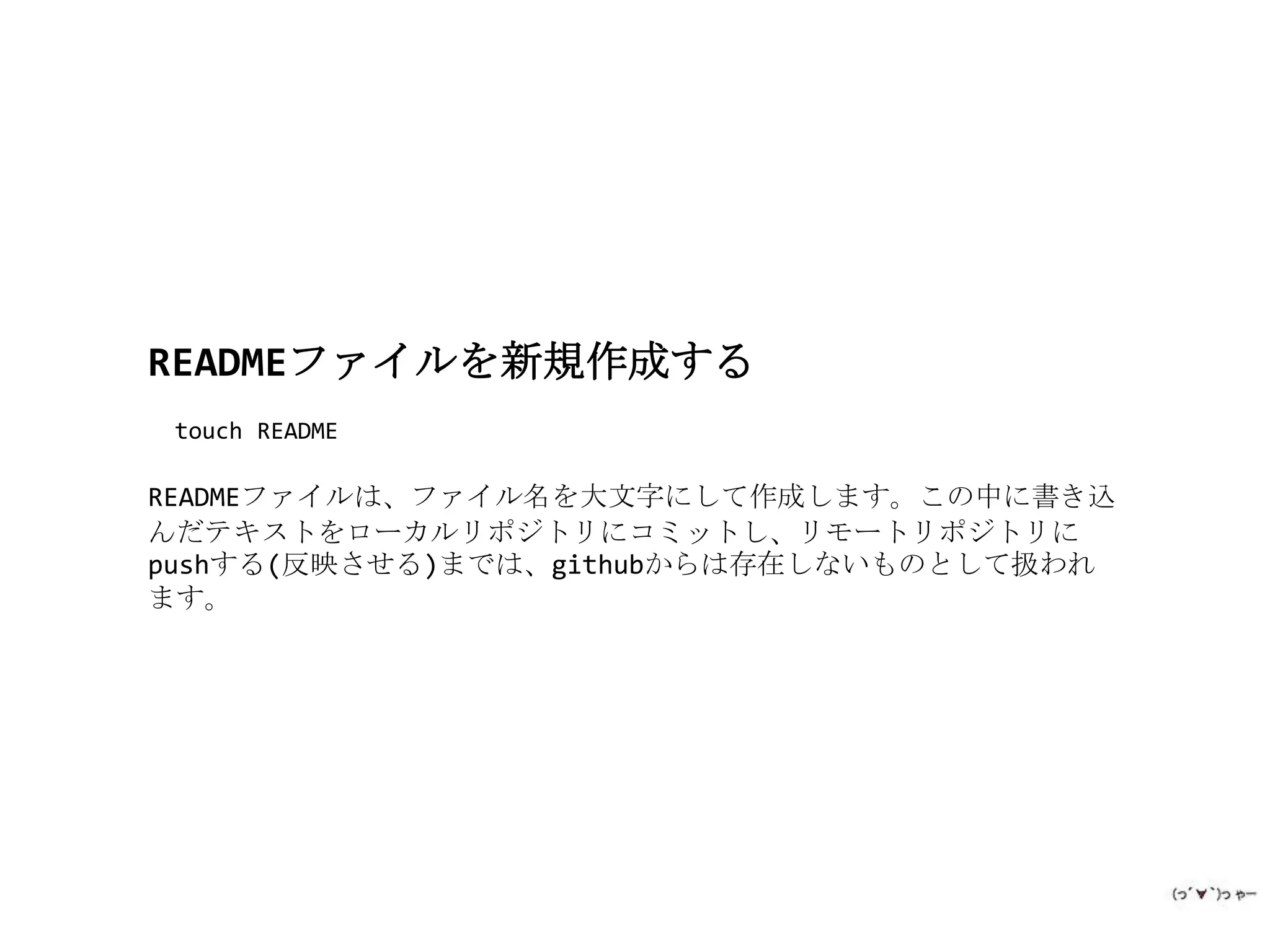 READMEファイルを新規作成する
 touch README

READMEファイルは、ファイル名を大文字にして作成します。この中に書き込
んだテキストをローカルリポジトリにコミットし、リモートリポジトリに
pushする(反映させる)までは、githubからは存在しないものとして扱われ
ます。
 