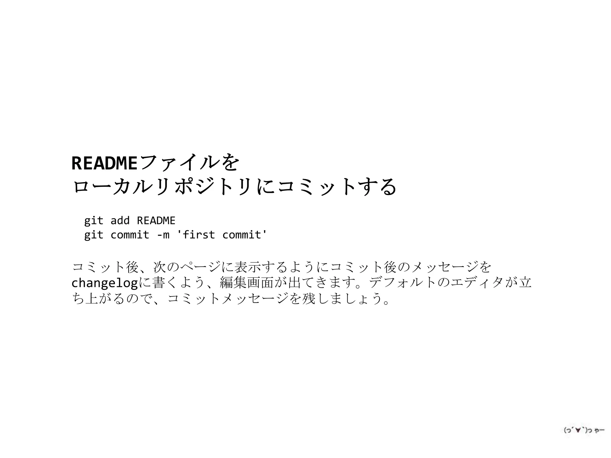 READMEファイルを
ローカルリポジトリにコミットする
 git add README
 git commit -m 'first commit'

コミット後、次のページに表示するようにコミット後のメッセージを
changelogに書くよう、編集画面が出てきます。デフォルトのエディタが立
ち上がるので、コミットメッセージを残しましょう。
 
