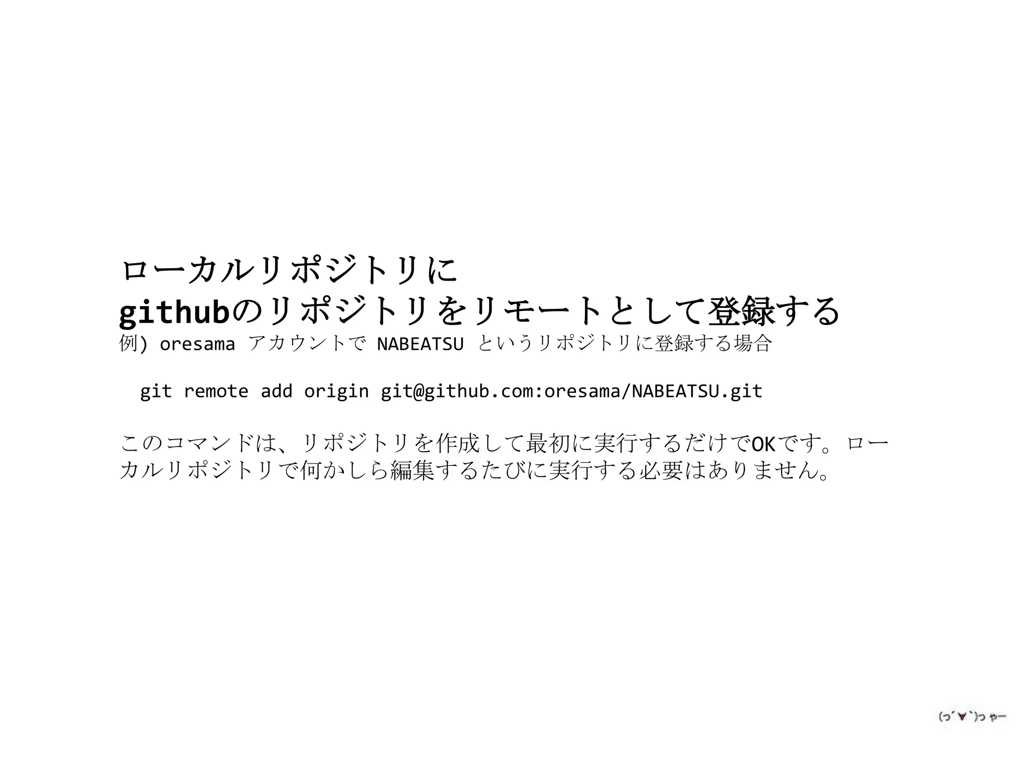 ローカルリポジトリに
githubのリポジトリをリモートとして登録する
例) oresama アカウントで NABEATSU というリポジトリに登録する場合

 git remote add origin git@github.com:oresama/NABEATSU.git

このコマンドは、リポジトリを作成して最初に実行するだけでOKです。ロー
カルリポジトリで何かしら編集するたびに実行する必要はありません。
 